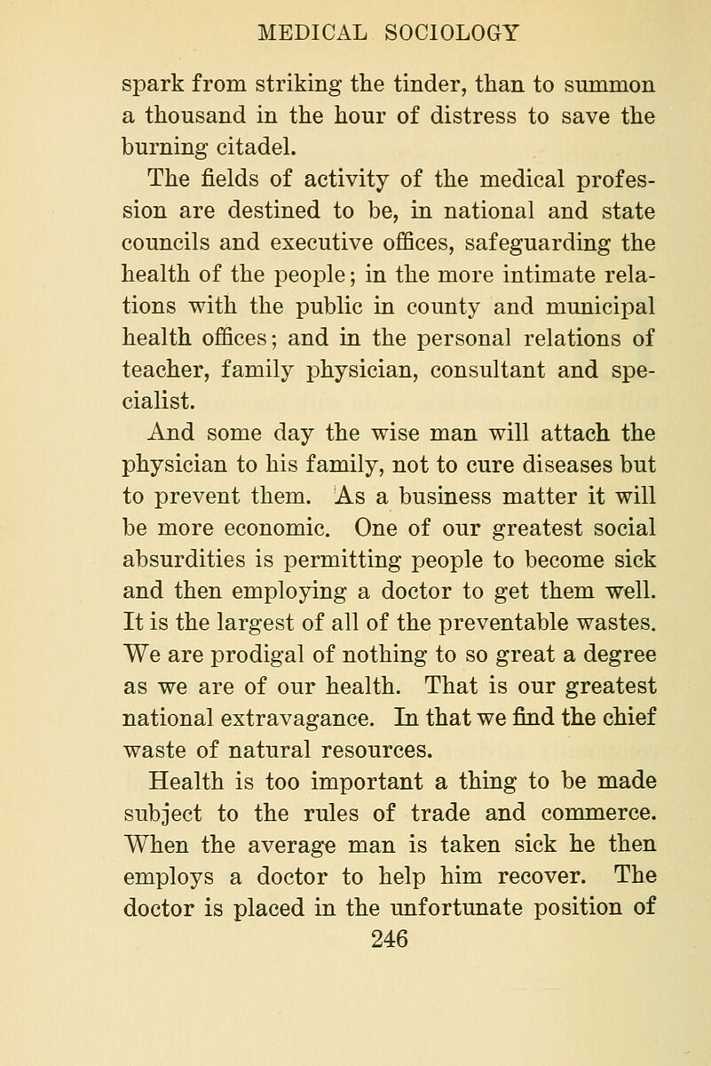 spark from striking the tinder, than to summon a thousand in the hour of distress to save the burning citadel. The fields of activity of the medical profes- sion are destined to be, in national and state councils and executive offices, safeguarding the health of the people; in the more intimate rela- tions with the public in county and municipal health offices; and in the personal relations of teacher, family physician, consultant and spe- cialist. And some day the wise man will attach the physician to his family, not to cure diseases but to prevent them. As a business matter it will be more economic. One of our greatest social absurdities is permitting people to become sick and then employing a doctor to get them well. It is the largest of all of the preventable wastes. We are prodigal of nothing to so great a degree as we are of our health. That is our greatest national extravagance. In that we find the chief waste of natural resources. Health is too important a thing to be made subject to the rules of trade and commerce. When the average man is taken sick he then employs a doctor to help him recover. The doctor is placed in the unfortunate position of