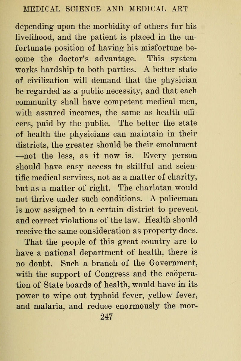 depending upon the morbidity of others for his livelihood, and the patient is placed in the un- fortunate position of having his misfortune be- come the doctor's advantage. This system works hardship to both parties. A better state of civilization will demand that the physician be regarded as a public necessity, and that each community shall have competent medical men, with assured incomes, the same as health offi- cers, paid by the public. The better the state of health the physicians can maintain in their districts, the greater should be their emolument —^not the less, as it now is. Every person should have easy access to skillful and scien- tific medical services, not as a matter of charity, but as a matter of right. The charlatan would not thrive under such conditions. A policeman is now assigned to a certain district to prevent and correct violations of the law. Health should receive the same consideration as property does. That the people of this great country are to have a national department of health, there is no doubt. Such a branch of the Government, with the support of Congress and the coopera- tion of State boards of health, would have in its power to wipe out typhoid fever, yellow fever, and malaria, and reduce enormously the mor-