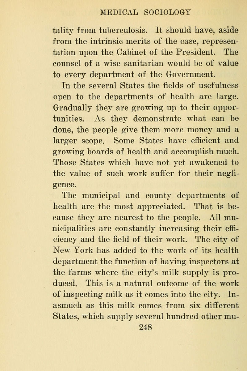 tality from tuberculosis. It should have, aside from the intrinsic merits of the case, represen- tation upon the Cabinet of the President. The counsel of a wise sanitarian would be of value to every department of the Government. In the several States the fields of usefulness open to the departments of health are large. Gradually they are growing up to their oppor- tunities. As they demonstrate what can be done, the people give them more money and a larger scope. Some States have efficient and growing boards of health and accomplish much. Those States which have not yet awakened to the value of such work suffer for their negli- gence. The municipal and county departments of health are the most appreciated. That is be- cause they are nearest to the people. All mu- nicipalities are constantly increasing their effi- ciency and the field of their work. The city of New York has added to the work of its health department the function of having inspectors at the farms where the city's milk supply is pro- duced. This is a natural outcome of the work of inspecting milk as it comes into the city. In- asmuch as this milk comes from six different States, which supply several hundred other mu-
