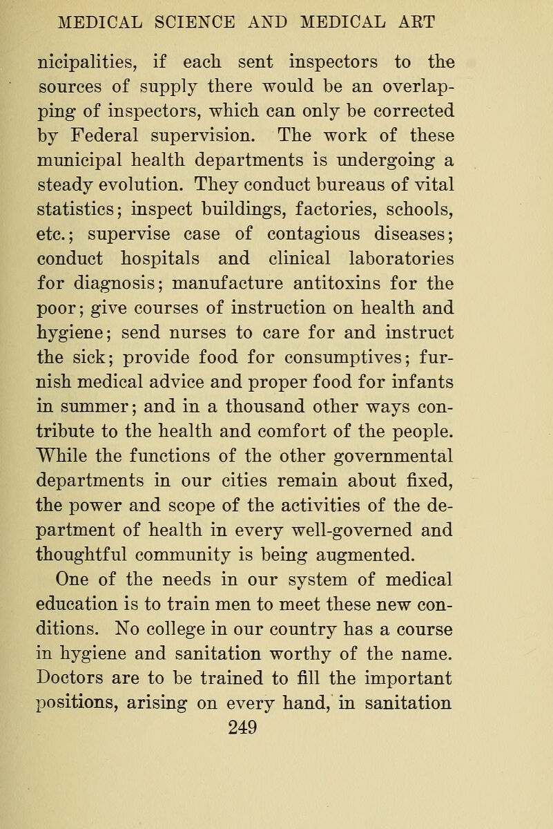 nicipalities, if each sent inspectors to the sources of supply there would be an overlap- ping of inspectors, which can only be corrected by Federal supervision. The work of these municipal health departments is undergoing a steady evolution. They conduct bureaus of vital statistics; inspect buildings, factories, schools, etc.; supervise case of contagious diseases; conduct hospitals and clinical laboratories for diagnosis; manufacture antitoxins for the poor; give courses of instruction on health and hygiene; send nurses to care for and instruct the sick; provide food for consumptives; fur- nish medical advice and proper food for infants in summer; and in a thousand other ways con- tribute to the health and comfort of the people. While the functions of the other governmental departments in our cities remain about fixed, the power and scope of the activities of the de- partment of health in every well-governed and thoughtful community is being augmented. One of the needs in our system of medical education is to train men to meet these new con- ditions. No college in our country has a course in hygiene and sanitation worthy of the name. Doctors are to be trained to fill the important positions, arising on every hand, in sanitation
