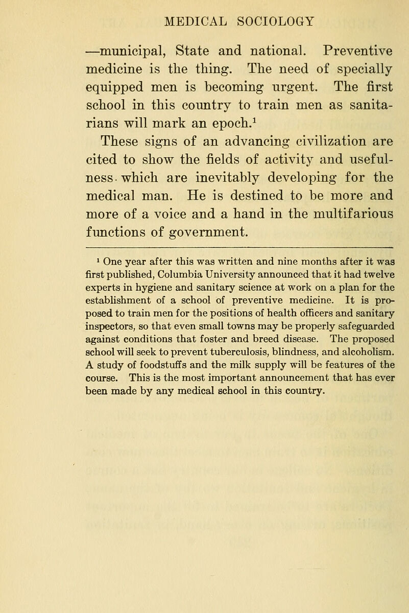 —mimicipal, State and national. Preventive medicine is the thing. The need of specially equipped men is becoming urgent. The first school in this country to train men as sanita- rians will mark an epoch.^ These signs of an advancing civilization are cited to show the fields of activity and useful- ness ■ which are inevitably developing for the medical man. He is destined to be more and more of a voice and a hand in the multifarious functions of government. ' One year after this was written and nine months after it wa3 first published, Columbia University announced that it had twelve experts in hygiene and sanitary science at work on a plan for the establishment of a school of preventive medicine. It is pro- posed to train men for the positions of health officers and sanitary inspectors, so that even small towns may be properly safeguarded against conditions that foster and breed disease. The proposed school will seek to prevent tuberculosis, blindness, and alcoholism. A study of foodstuffs and the milk supply will be features of the course. This is the most important announcement that has ever been made by any medical school in this country.