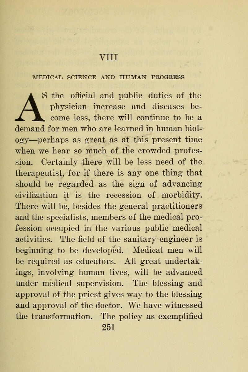 vni MEDICAL SCIENCE AND HUMAN PROGEESS AS the official and public duties of the physician increase and diseases be- ^ come less, there will continue to be a demand for men who are learned in human biol- ogy—perhaps as great as at this present time when we hear so much of the crowded profes- sion. Certainly there will be less need of the therapeutist, for if there is any one thing that should be regarded as the sign of advancing civilization it is the recession of morbidity. There will be, besides the general practitioners and the specialists, members of the medical pro- fession occupied in the various public medical activities. The field of the sanitary engineer is beginning to be developed. Medical men will be required as educators. All great undertak- ings, involving human lives, will be advanced under medical supervision. The blessing and approval of the priest gives way to the blessing and approval of the doctor. We have witnessed the transformation. The policy as exemplified