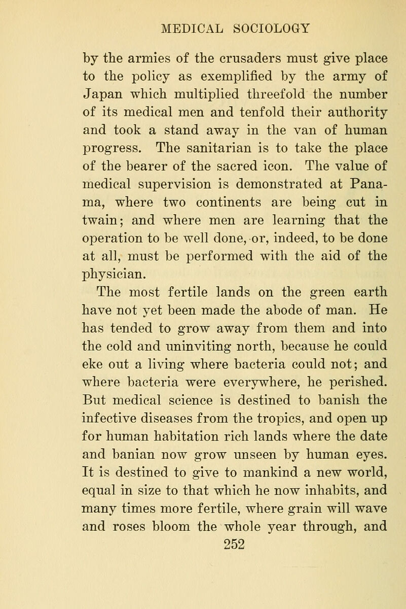 by tlie armies of the crusaders must give place to the policy as exemplified by the army of Japan which multiplied threefold the number of its medical men and tenfold their authority and took a stand away in the van of human progress. The sanitarian is to take the place of the bearer of the sacred icon. The value of medical supervision is demonstrated at Pana- ma, where two continents are being cut in twain; and where men are learning that the operation to be well done, or, indeed, to be done at all, must be performed with the aid of the physician. The most fertile lands on the green earth have not yet been made the abode of man. He has tended to grow away from them and into the cold and uninviting north, because he could eke out a living where bacteria could not; and where bacteria were everywhere, he perished. But medical science is destined to banish the infective diseases from the tropics, and open up for human habitation rich lands where the date and banian now grow unseen by human eyes. It is destined to give to mankind a new world, equal in size to that which he now inhabits, and many times more fertile, where grain will wave and roses bloom the whole year through, and