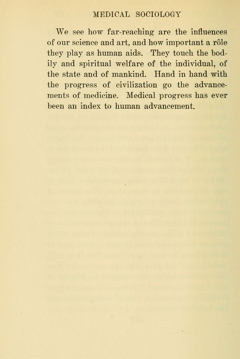 We see how far-reaching are the influences of our science and art, and how important a role they play as human aids. They touch the bod- ily and spiritual welfare of the individual, of the state and of mankind. Hand in hand with the progress of civilization go the advance- ments of medicine. Medical progress has ever been an index to human advancement.
