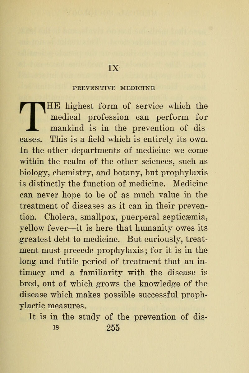 IX PREVENTIVE MEDICINE THE highest form of service which the medical profession can perform for mankind is in the prevention of dis- eases. This is a field which is entirely its own. In the other departments of medicine we come within the realm of the other sciences, such as biology, chemistry, and botany, but prophylaxis is distinctly the function of medicine. Medicine can never hope to be of as much value in the treatment of diseases as it can in their preven- tion. Cholera, smallpox, puerperal septicaemia, yellow fever—it is here that humanity owes its greatest debt to medicine. But curiously, treat- ment must precede prophylaxis; for it is in the long and futile period of treatment that an in- timacy and a familiarity with the disease is bred, out of which grows the knowledge of the disease which makes possible successful proph- ylactic measures. It is in the study of the prevention of dis-