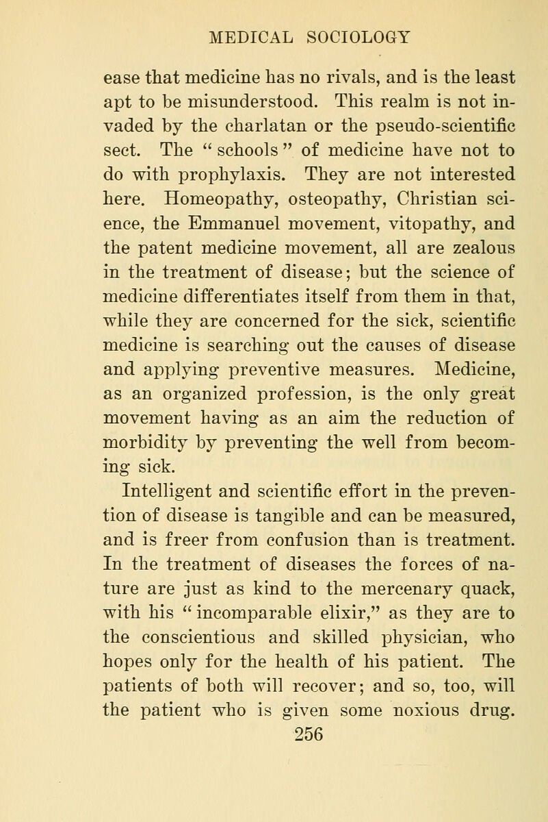 ease that medicine has no rivals, and is the least apt to be misunderstood. This realm is not in- vaded by the charlatan or the pseudo-scientific sect. The  schools  of medicine have not to do with prophylaxis. They are not interested here. Homeopathy, osteopathy. Christian sci- ence, the Emmanuel movement, vitopathy, and the patent medicine movement, all are zealous in the treatment of disease; but the science of medicine differentiates itself from them in that, while they are concerned for the sick, scientific medicine is searching out the causes of disease and applying preventive measures. Medicine, as an organized profession, is the only great movement having as an aim the reduction of morbidity by preventing the well from becom- ing sick. Intelligent and scientific effort in the preven- tion of disease is tangible and can be measured, and is freer from confusion than is treatment. In the treatment of diseases the forces of na- ture are just as kind to the mercenary quack, with his  incomparable elixir, as they are to the conscientious and skilled physician, who hopes only for the health of his patient. The patients of both will recover; and so, too, will the patient who is given some noxious drug.