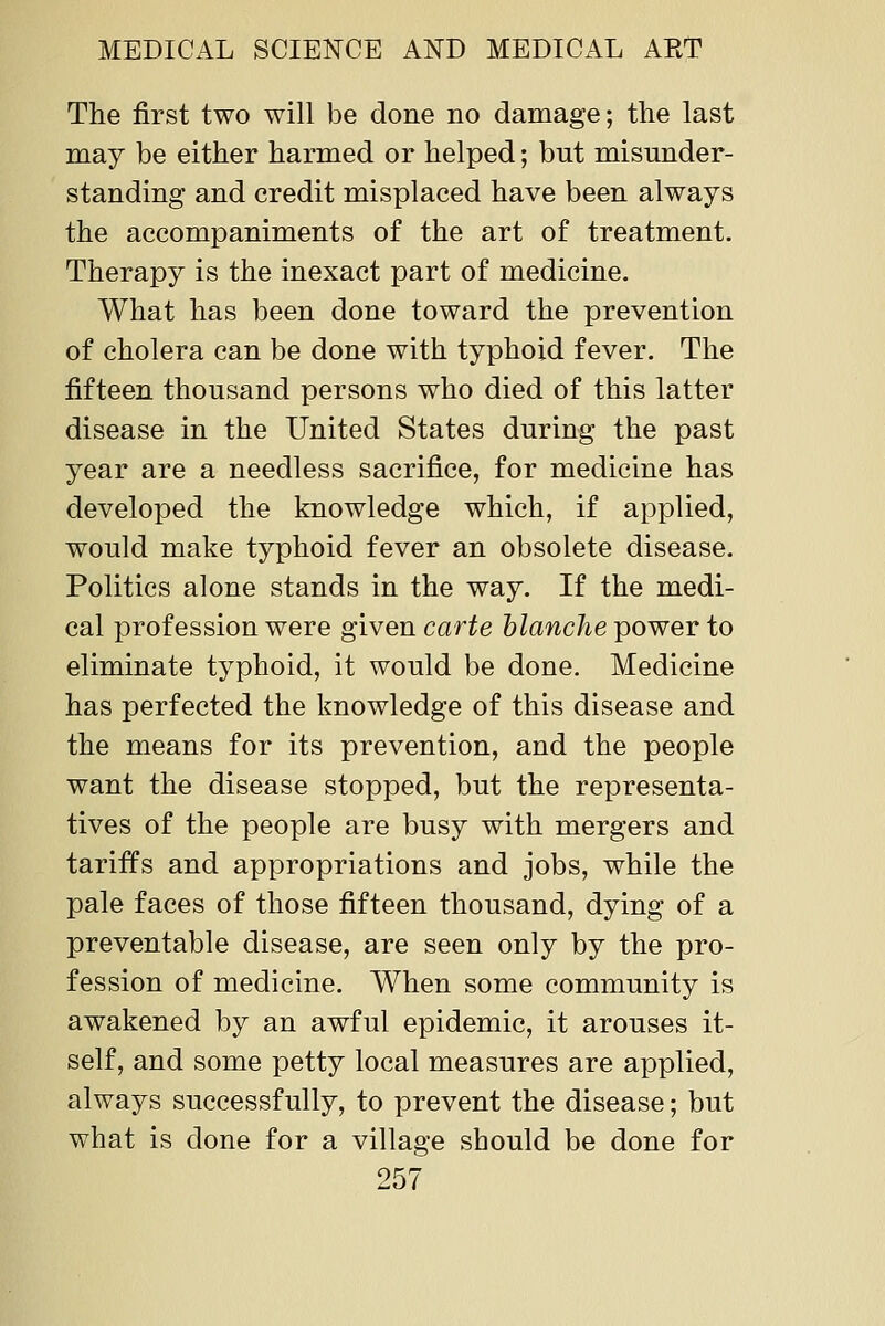The first two will be done no damage; the last may be either harmed or helped; but misunder- standing and credit misplaced have been always the accompaniments of the art of treatment. Therapy is the inexact part of medicine. What has been done toward the prevention of cholera can be done with typhoid fever. The fifteen thousand persons who died of this latter disease in the United States during the past year are a needless sacrifice, for medicine has developed the knowledge which, if applied, would make typhoid fever an obsolete disease. Politics alone stands in the way. If the medi- cal profession were given carte hlanche power to eliminate typhoid, it would be done. Medicine has perfected the knowledge of this disease and the means for its prevention, and the people want the disease stopped, but the representa- tives of the people are busy with mergers and tariffs and appropriations and jobs, while the pale faces of those fifteen thousand, dying of a preventable disease, are seen only by the pro- fession of medicine. When some community is awakened by an awful epidemic, it arouses it- self, and some petty local measures are applied, always successfully, to prevent the disease; but what is done for a village should be done for