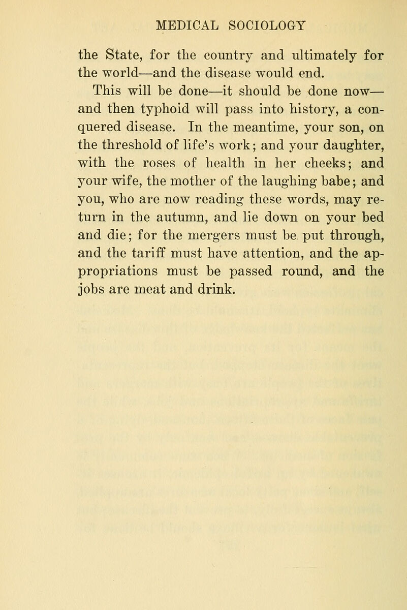 the State, for the country and ultimately for the world—and the disease would end. This will be done—it should be done now— and then typhoid will pass into history, a con- quered disease. In the meantime, your son, on the threshold of life's work; and your daughter, with the roses of health in her cheeks; and jour wife, the mother of the laughing babe; and you, who are now reading these words, may re- turn in the autumn, and lie down on your bed and die; for the mergers must be put through, and the tariff must have attention, and the ap- propriations must be passed round, and the jobs are meat and drink.
