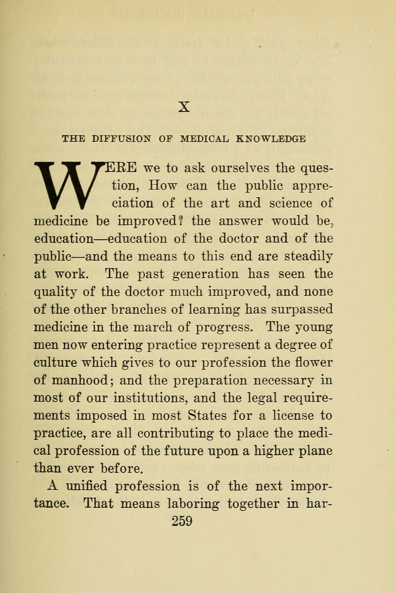 THE DITFUSIOF OF MEDICAL, KNOWLEDGE WiEE we to ask ourselves the ques- tion, How can the public appre- ciation of the art and science of medicine be improved? the answer would be, education—^education of the doctor and of the public—and the means to this end are steadily at work. The past generation has seen the quality of the doctor much improved, and none of the other branches of learning has surpassed medicine in the march of progress. The young men now entering practice represent a degree of culture which gives to our profession the flower of manhood; and the preparation necessary in most of our institutions, and the legal require- ments imposed in most States for a license to practice, are all contributing to place the medi- cal profession of the future upon a higher plane than ever before. A unified profession is of the next impor- tance. That means laboring together in har-
