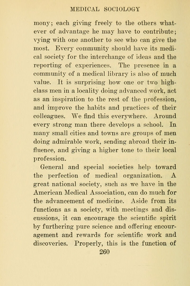 mony; each giving freely to the others what- ever of advantage he may have to contribute; vying with one another to see who can give the most. Every commmiity should have its medi- cal society for the interchange of ideas and the reporting of experiences. The presence in a community of a medical library is also of much value. It is surprising how one or two high- class men in a locality doing advanced work, act as an inspiration to the rest of the profession, and improve the habits and practices of their colleagues. We find this everywhere. Around every strong man there develops a school. In many small cities and towns are groups of men doing admirable work, sending abroad their in- fluence, and giving a higher tone to their local profession. General and special societies help toward the perfection of medical organization. A great national society, such as we have in the American Medical Association, can do much for the advancement of medicine. Aside from its functions as a society, with meetings and dis- cussions, it can encourage the scientific spirit by furthering pure science and offering encour- agement and rewards for scientific work and discoveries. Properly, this is the function of