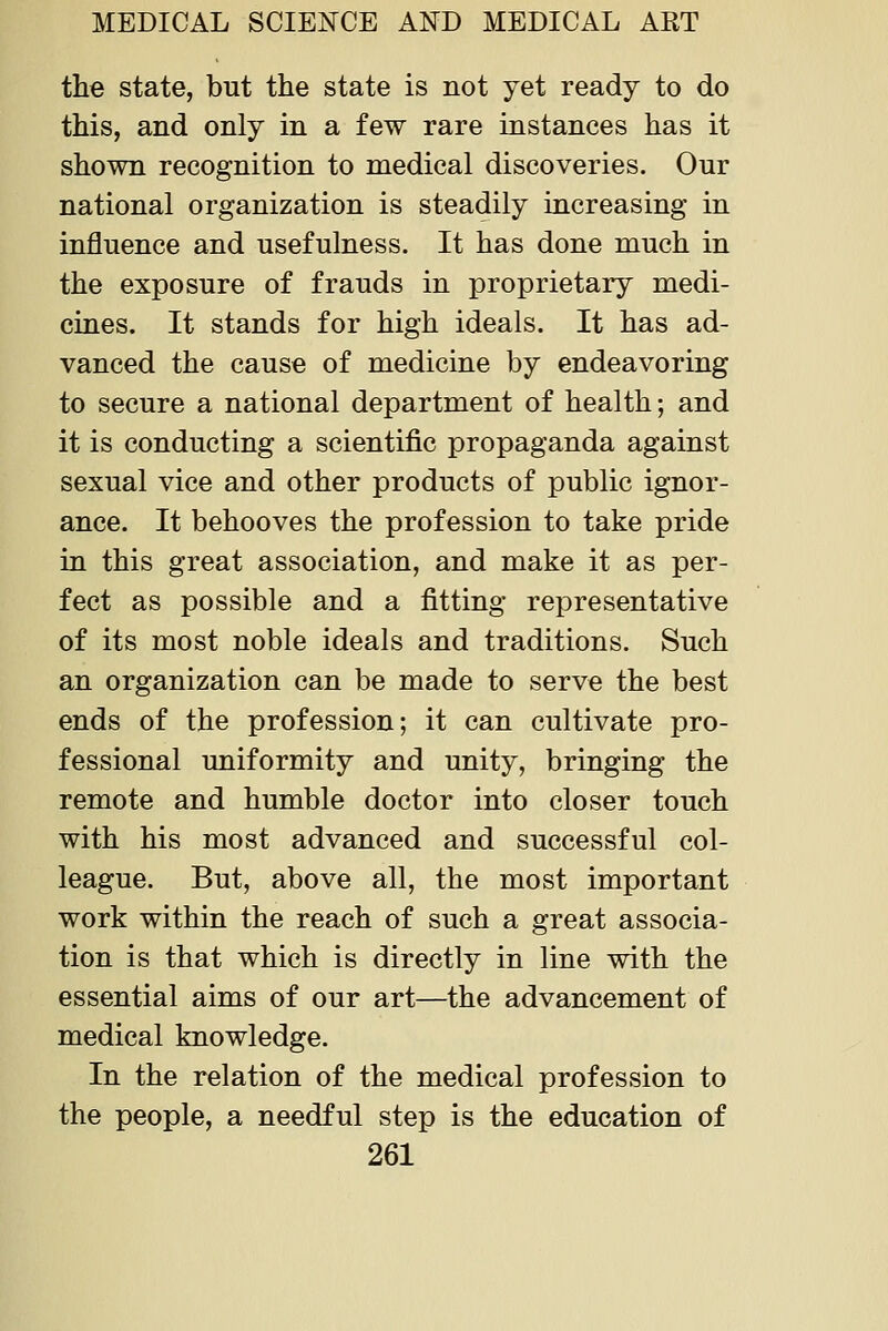 the state, but the state is not yet ready to do this, and only in a few rare instances has it shown recognition to medical discoveries. Our national organization is steadily increasing in influence and usefulness. It has done much in the exposure of frauds in proprietary medi- cines. It stands for high ideals. It has ad- vanced the cause of medicine by endeavoring to secure a national department of health; and it is conducting a scientific propaganda against sexual vice and other products of public ignor- ance. It behooves the profession to take pride in this great association, and make it as per- fect as possible and a fitting representative of its most noble ideals and traditions. Such an organization can be made to serve the best ends of the profession; it can cultivate pro- fessional uniformity and unity, bringing the remote and humble doctor into closer touch with his most advanced and successful col- league. But, above all, the most important work within the reach of such a great associa- tion is that which is directly in line with the essential aims of our art—the advancement of medical knowledge. In the relation of the medical profession to the people, a needful step is the education of