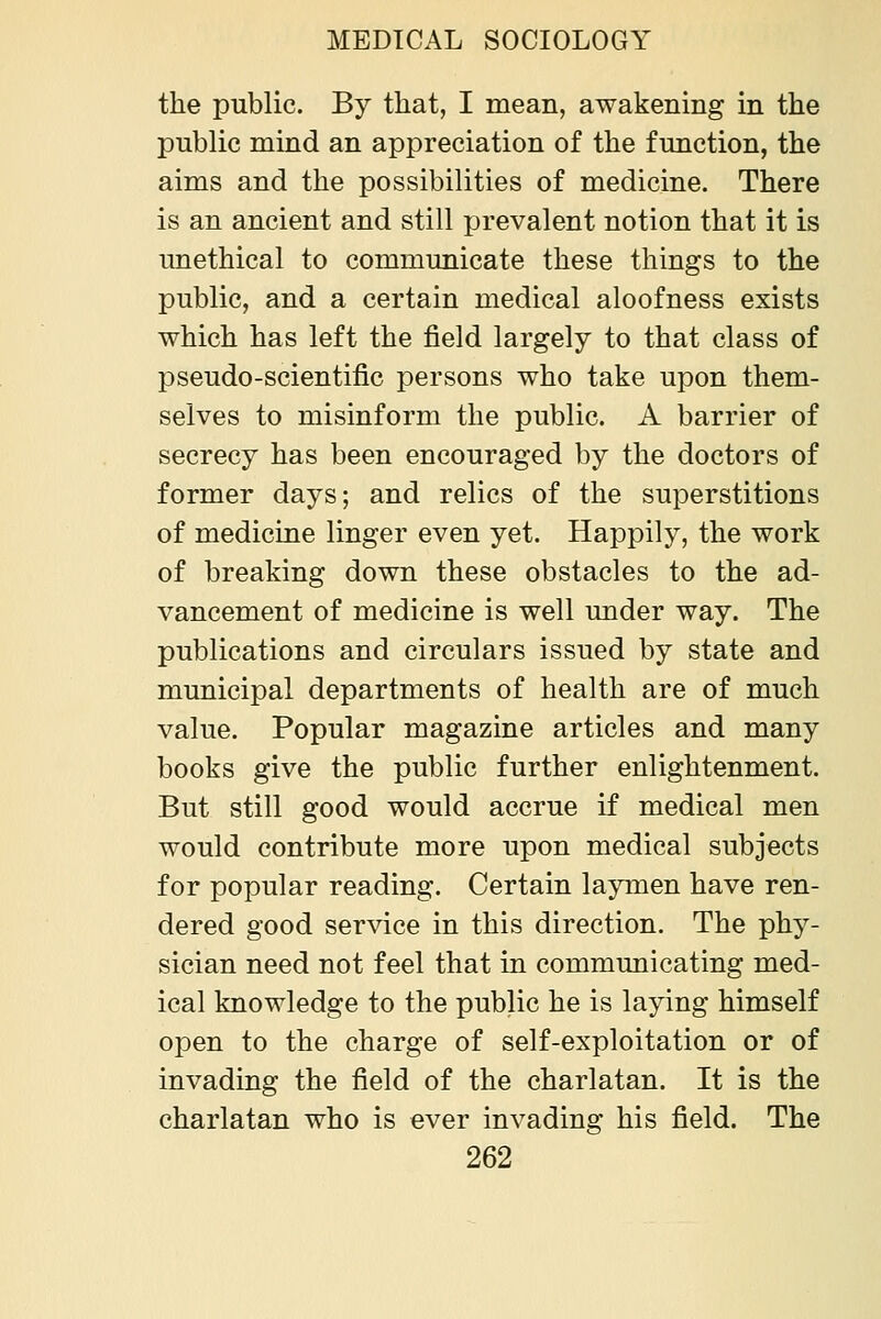 the public. By that, I mean, awakening in the public mind an appreciation of the function, the aims and the possibilities of medicine. There is an ancient and still prevalent notion that it is unethical to communicate these things to the public, and a certain medical aloofness exists which has left the field largely to that class of pseudo-scientific persons who take upon them- selves to misinform the public. A barrier of secrecy has been encouraged by the doctors of former days; and relics of the superstitions of medicine linger even yet. Happily, the work of breaking down these obstacles to the ad- vancement of medicine is well under way. The publications and circulars issued by state and municipal departments of health are of much value. Popular magazine articles and many books give the public further enlightenment. But still good would accrue if medical men would contribute more upon medical subjects for popular reading. Certain laymen have ren- dered good service in this direction. The phy- sician need not feel that in communicating med- ical knowledge to the public he is laying himself open to the charge of self-exploitation or of invading the field of the charlatan. It is the charlatan who is ever invading his field. The