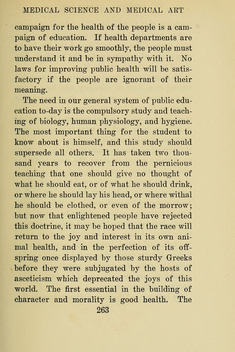 campaign for the health of the people is a cam- paign of education. If health departments are to have their work go smoothly, the people must understand it and be in sympathy with it. No laws for improving public health will be satis- factory if the people are ignorant of their meaning. The need in our general system of public edu- cation to-day is the compulsory study and teach- ing of biology, human physiology, and hygiene. The most important thing for the student to know about is himself, and this study should supersede all others. It has taken two thou- sand years to recover from the pernicious teaching that one should give no thought of what he should eat, or of what he should drink, or where he should lay his head, or where withal he should be clothed, or even of the morrow; but now that enlightened people have rejected this doctrine, it may be hoped that the race will return to the joy and interest in its own ani- mal health, and in the perfection of its off- spring once displayed by those sturdy Greeks before they were subjugated by the hosts of asceticism which deprecated the joys of this world. The first essential in the building of character and morality is good health. The