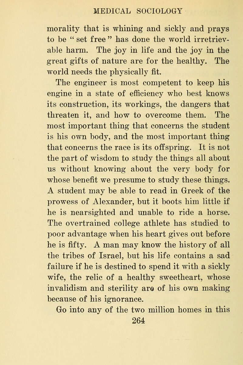 morality that is whining and sickly and prays to be set free has done the world irretriev- able harm. The joy in life and the joy in the great gifts of nature are for the healthy. The world needs the physically fit. The engineer is most competent to keep his engine in a state of efficiency who best knows its construction, its workings, the dangers that threaten it, and how to overcome them. The most important thing that concerns the student is his own body, and the most important thing that concerns the race is its offspring. It is not the part of wisdom to study the things all about us without knowing about the very body for whose benefit we presume to study these things. A student may be able to read in Greek of the prowess of Alexander, but it boots him little if he is nearsighted and unable to ride a horse. The overtrained college athlete has studied to poor advantage when his heart gives out before he is fifty. A man may know the history of all the tribes of Israel, but his life contains a sad failure if he is destined to spend it with a sickly wife, the relic of a healthy sweetheart, whose invalidism and sterility are of his own making because of his ignorance. Go into any of the two million homes in this