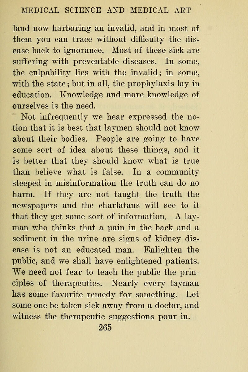 land now harboring an invalid, and in most of them you can trace without difficulty the dis- ease back to ignorance. Most of these sick are suffering with preventable diseases. In some, the culpability lies with the invalid; in some, with the state; but in all, the prophylaxis lay in education. Knowledge and more knowledge of ourselves is the need. Not infrequently we hear expressed the no- tion that it is best that laymen should not know about their bodies. People are going to have some sort of idea about these things, and it is better that they should know what is true than believe what is false. In a community steeped in misinformation the truth can do no harm. If they are not taught the truth the newspapers and the charlatans will see to it that they get some sort of information. A lay- man who thinks that a pain in the back and a sediment in the urine are signs of kidney dis- ease is not an educated man. Enlighten the public, and we shall have enlightened patients. We need not fear to teach the public the prin- ciples of therapeutics. Nearly every layman has some favorite remedy for something. Let some one be taken sick away from a doctor, and witness the therapeutic suggestions pour in.