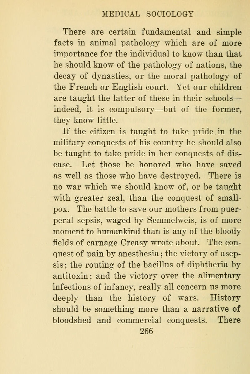 There are certain fundamental and simple facts in animal pathology which are of more imjDortance for the individual to know than that he should know of the pathology of nations, the decay of djTiasties, or the moral pathology of the French or English court. Yet our children are taught the latter of these in their schools— indeed, it is comjDulsory—but of the former, they know little. If the citizen is taught to take pride in the military conquests of his country he should also be taught to take pride in her conquests of dis- ease. Let those be honored who have saved as well as those who have destroyed. There is no war which we should know of, or be taught with greater zeal, than the conquest of small- pox. The battle to save our mothers from puer- peral sepsis, waged by Semmelweis, is of more moment to humankind than is any of the bloody fields of carnage Creasy wrote about. The con- quest of pain by anesthesia; the victory of asep- sis ; the routing of the bacillus of diphtheria by antitoxin; and the factory over the alimentary infections of infancy, really all concern us more deeply than the history of wars. History should be something more than a narrative of bloodshed and commercial conquests. There