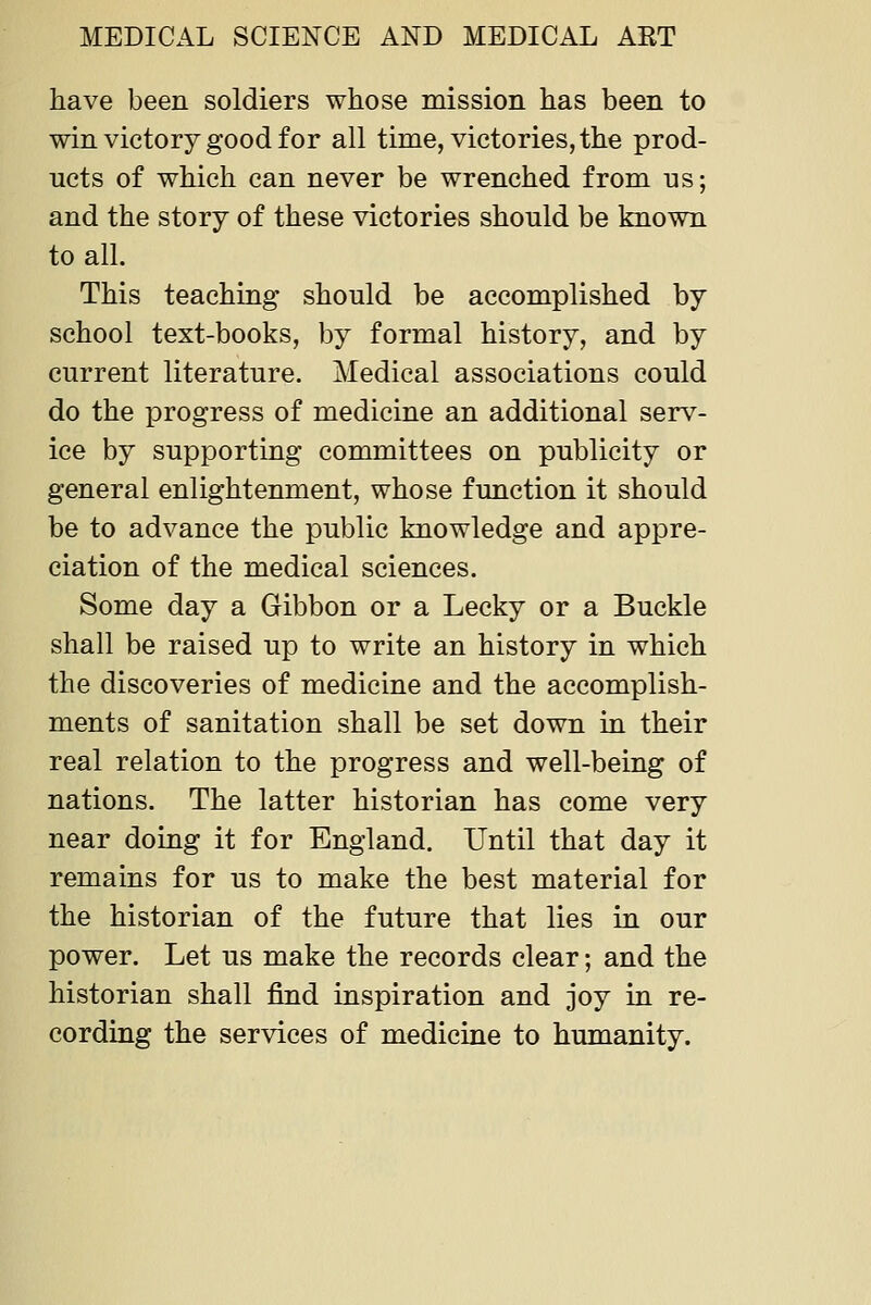 have been soldiers whose mission has been to win victory good for all time, victories, the prod- ucts of which can never be wrenched from ns; and the story of these victories should be known to all. This teaching should be accomplished by school text-books, by formal history, and by current literature. Medical associations could do the progress of medicine an additional serv- ice by supporting committees on publicity or general enlightenment, whose function it should be to advance the public knowledge and appre- ciation of the medical sciences. Some day a Gibbon or a Lecky or a Buckle shall be raised up to write an history in which the discoveries of medicine and the accomplish- ments of sanitation shall be set down in their real relation to the progress and well-being of nations. The latter historian has come very near doing it for England. Until that day it remains for us to make the best material for the historian of the future that lies in our power. Let us make the records clear; and the historian shall find inspiration and joy in re- cording the services of medicine to humanity.