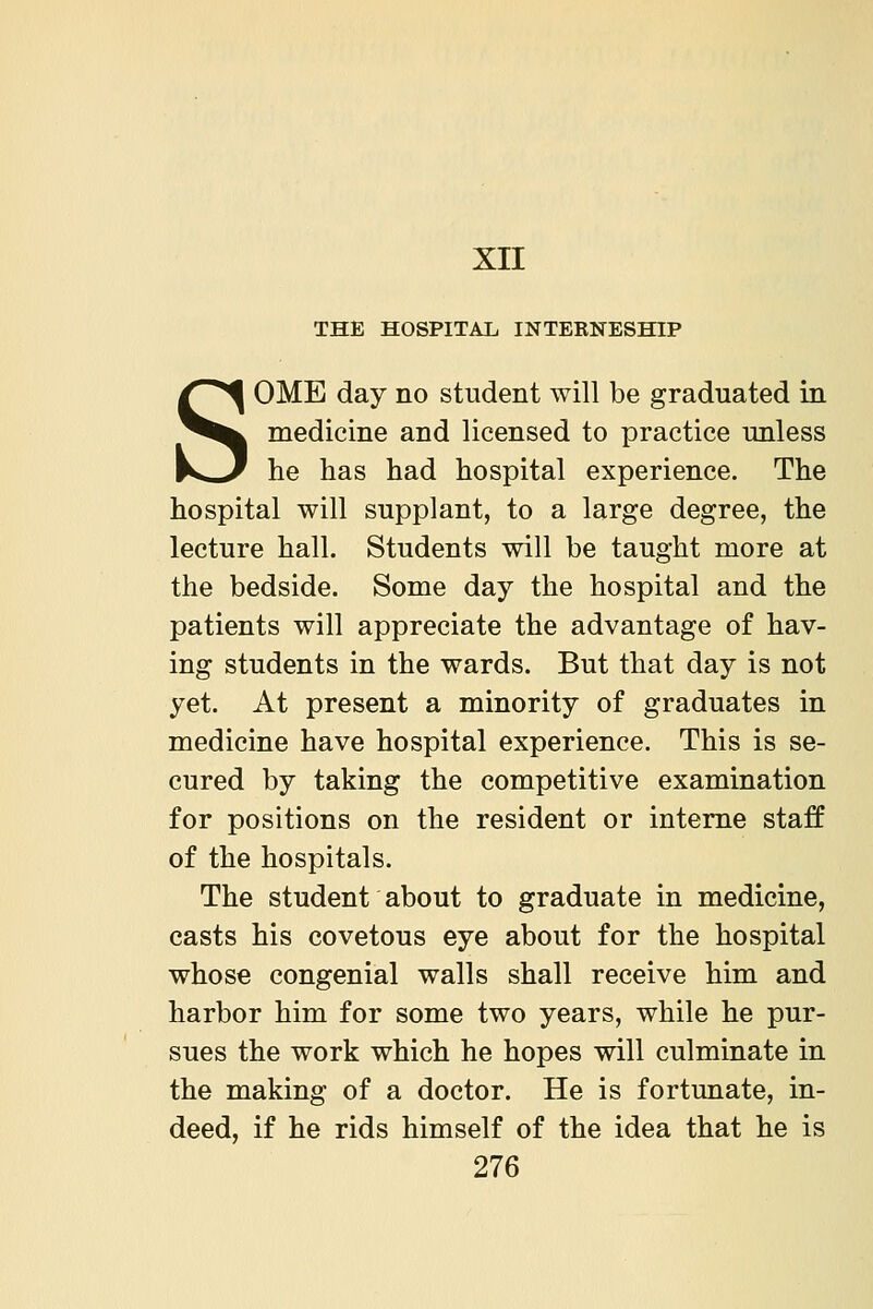 xn THE HOSPITAL INTERNESHIP SOME day no student will be graduated in medicine and licensed to practice unless he has had hospital experience. The hospital will supplant, to a large degree, the lecture hall. Students will be taught more at the bedside. Some day the hospital and the patients will appreciate the advantage of hav- ing students in the wards. But that day is not yet. At present a minority of graduates in medicine have hospital experience. This is se- cured by taking the competitive examination for positions on the resident or interne staff of the hospitals. The student about to graduate in medicine, casts his covetous eye about for the hospital whose congenial walls shall receive him and harbor him for some two years, while he pur- sues the work which he hopes will culminate in the making of a doctor. He is fortunate, in- deed, if he rids himself of the idea that he is