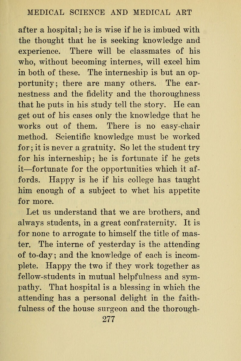 after a hospital; lie is wise if he is imbued with the thought that he is seeking knowledge and experience. There will be classmates of his who, without becoming internes, will excel him in both of these. The interneship is but an op- portunity; there are many others. The ear- nestness and the fidelity and the thoroughness that he puts in his study tell the story. He can get out of his cases only the knowledge that he works out of them. There is no easy-chair method. Scientific knowledge must be worked for; it is never a gratuity. So let the student try for his interneship; he is fortunate if he gets it—fortunate for the opportunities which it af- fords. Happy is he if his college has taught him enough of a subject to whet his appetite for more. Let us understand that we are brothers, and always students, in a great confraternity. It is for none to arrogate to himself the title of mas- ter. The interne of yesterday is the attending of to-day; and the knowledge of each is incom- plete. Happy the two if they work together as fellow-students in mutual helpfulness and sym- pathy. That hospital is a blessing in which the attending has a personal delight in the faith- fulness of the house surgeon and the thorough-