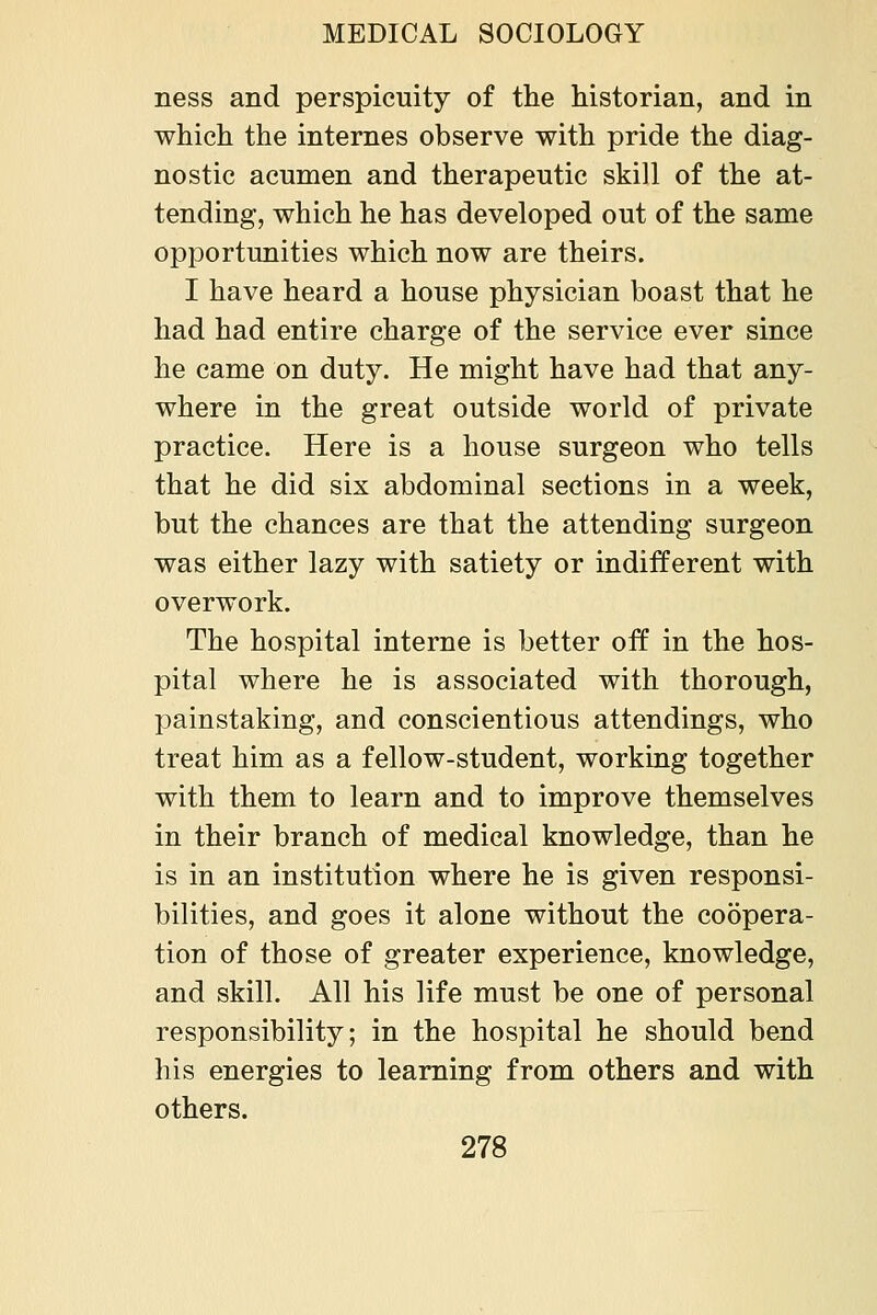 ness and perspicuity of the historian, and in which the internes observe with pride the diag- nostic acumen and therapeutic skill of the at- tending, which he has developed out of the same opportunities which now are theirs. I have heard a house physician boast that he had had entire charge of the service ever since he came on duty. He might have had that any- where in the great outside world of private practice. Here is a house surgeon who tells that he did six abdominal sections in a week, but the chances are that the attending surgeon was either lazy with satiety or indifferent with overwork. The hospital interne is better off in the hos- pital where he is associated with thorough, painstaking, and conscientious attendings, who treat him as a fellow-student, working together with them to learn and to improve themselves in their branch of medical knowledge, than he is in an institution where he is given responsi- bilities, and goes it alone without the coopera- tion of those of greater experience, knowledge, and skill. All his life must be one of personal responsibility; in the hospital he should bend his energies to learning from others and with others.