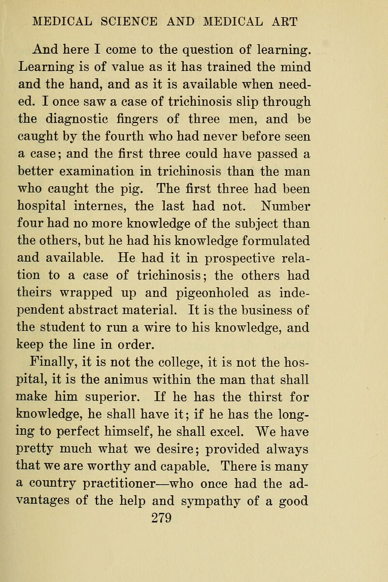 And here I come to the question of learning. Learning is of value as it has trained the mind and the hand, and as it is available when need- ed. I once saw a case of trichinosis slip through the diagnostic fingers of three men, and be caught by the fourth who had never before seen a case; and the first three could have passed a better examination in trichinosis than the man who caught the pig. The first three had been hospital internes, the last had not. Number four had no more knowledge of the subject than the others, but he had his knowledge formulated and available. He had it in prospective rela- tion to a case of trichinosis; the others had theirs wrapped up and pigeonholed as inde- pendent abstract material. It is the business of the student to run a wire to his knowledge, and keep the line in order. Finally, it is not the college, it is not the hos- pital, it is the animus within the man that shall make him superior. If he has the thirst for knowledge, he shall have it; if he has the long- ing to perfect himself, he shall excel. We have pretty much what we desire; provided always that we are worthy and capable. There is many a country practitioner—who once had the ad- vantages of the help and sympathy of a good