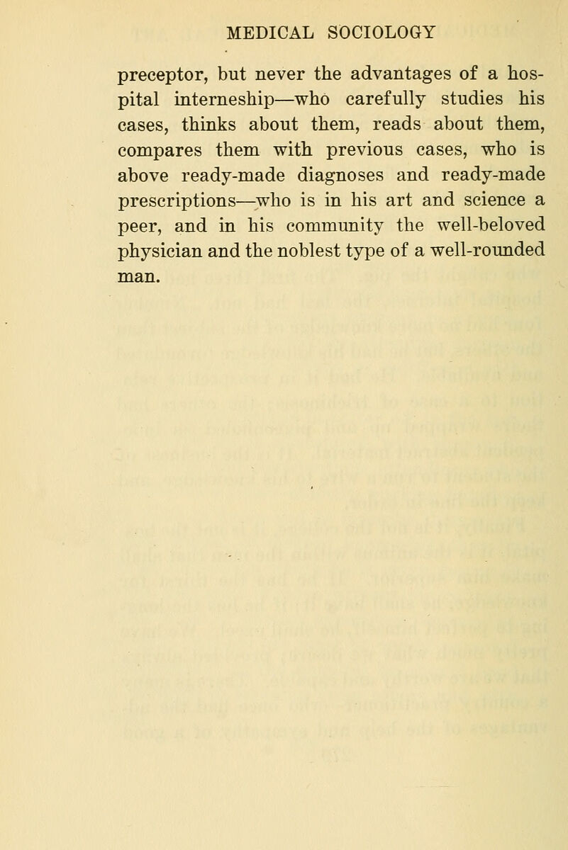 preceptor, but never the advantages of a hos- pital interneship—who carefully studies his cases, thinks about them, reads about them, compares them with previous cases, who is above ready-made diagnoses and ready-made prescriptions—^who is in his art and science a peer, and in his community the well-beloved physician and the noblest type of a well-rounded man.