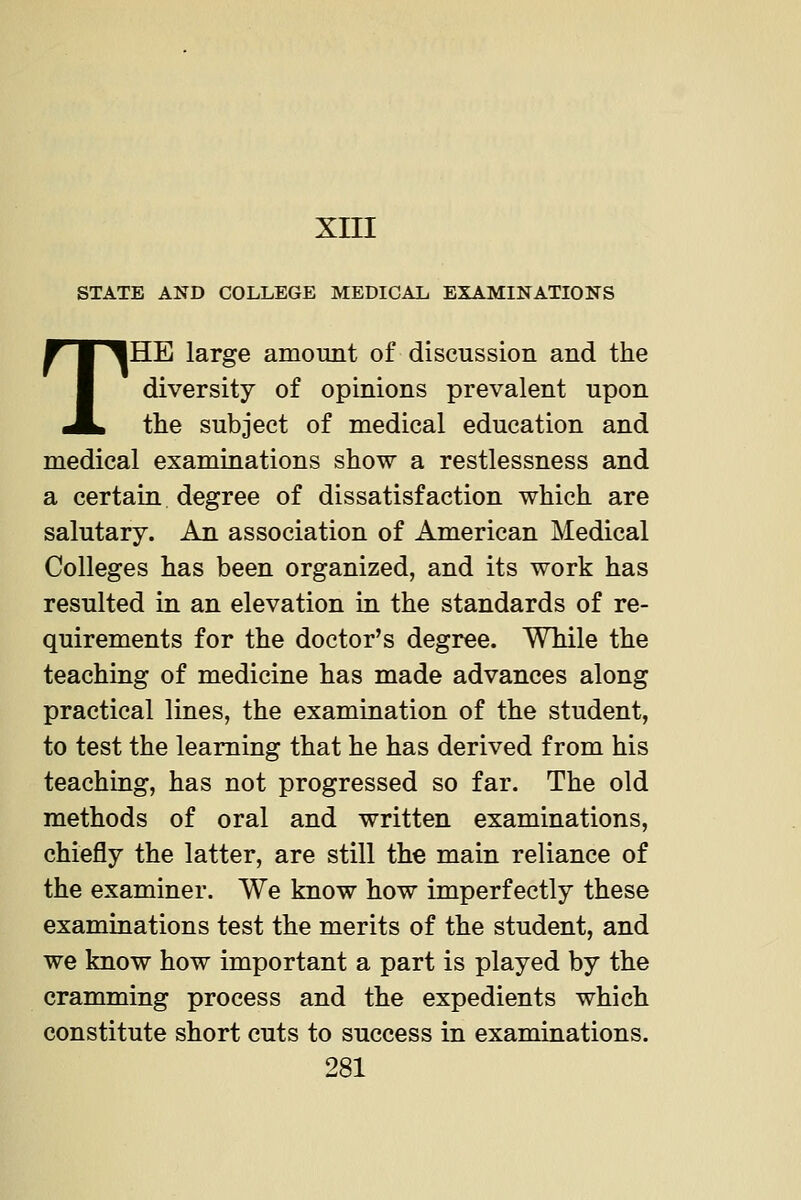 XIII STATE AND COLLEGE MEDICAL EXAMINATIONS THE large amount of discussion and the diversity of opinions prevalent upon tlie subject of medical education and medical examinations show a restlessness and a certain degree of dissatisfaction which are salutary. An association of American Medical Colleges has been organized, and its work has resulted in an elevation in the standards of re- quirements for the doctor's degree. While the teaching of medicine has made advances along practical lines, the examination of the student, to test the learning that he has derived from his teaching, has not progressed so far. The old methods of oral and written examinations, chiefly the latter, are still the main reliance of the examiner. We know how imperfectly these examinations test the merits of the student, and we know how important a part is played by the cramming process and the expedients which constitute short cuts to success in examinations.