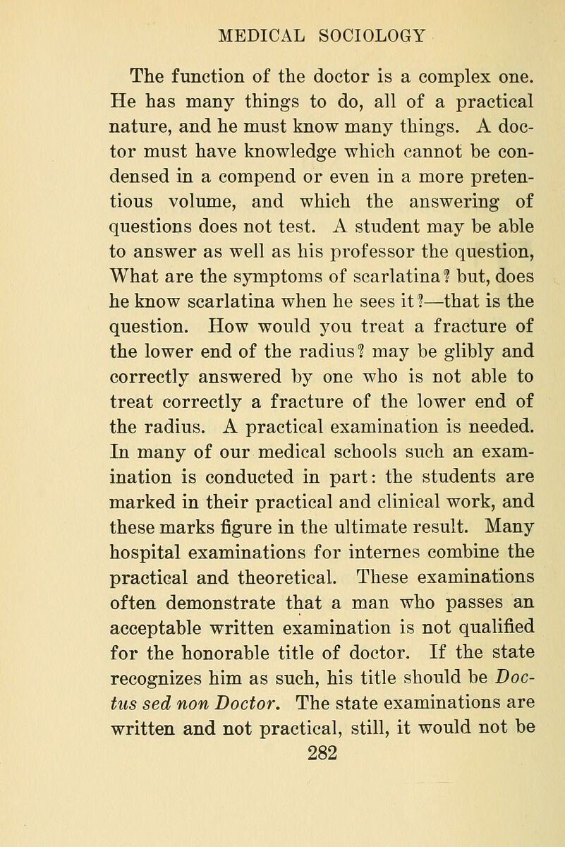 The function of the doctor is a complex one. He has many things to do, all of a practical nature, and he must know many things. A doc- tor must have knowledge which cannot be con- densed in a compend or even in a more preten- tious volume, and which the answering of questions does not test. A student may be able to answer as well as his professor the question, What are the symptoms of scarlatina? but, does he know scarlatina when he sees it?—that is the question. How would you treat a fracture of the lower end of the radius 1 may be glibly and correctly answered by one who is not able to treat correctly a fracture of the lower end of the radius. A practical examination is needed. In many of our medical schools such an exam- ination is conducted in part: the students are marked in their practical and clinical work, and these marks figure in the ultimate result. Many hospital examinations for internes combine the practical and theoretical. These examinations often demonstrate that a man who passes an acceptable written examination is not qualified for the honorable title of doctor. If the state recognizes him as such, his title should be Doc- tus sed non Doctor. The state examinations are written and not practical, still, it would not be