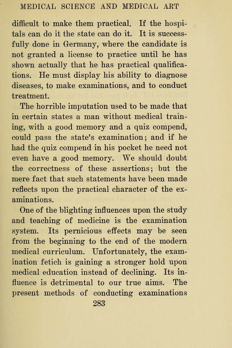 difficult to make them practical. If the hospi- tals can do it the state can do it. It is success- fully done in Germany, where the candidate is not granted a license to practice until he has shown actually that he has practical qualifica- tions. He must display his ability to diagnose diseases, to make examinations, and to conduct treatment. The horrible imputation used to be made that in certain states a man without medical train- ing, with a good memory and a quiz compend, could pass the state's examination; and if he had the quiz compend in his pocket he need not even have a good memory. We should doubt the correctness of these assertions; but the mere fact that such statements have been made reflects upon the practical character of the ex- aminations. One of the blighting influences upon the study and teaching of medicine is the examination system. Its pernicious effects may be seen from the beginning to the end of the modem medical curriculum. Unfortunately, the exam- ination fetich is gaining a stronger hold upon medical education instead of declining. Its in- fluence is detrimental to our true aims. The present methods of conductiag examinations