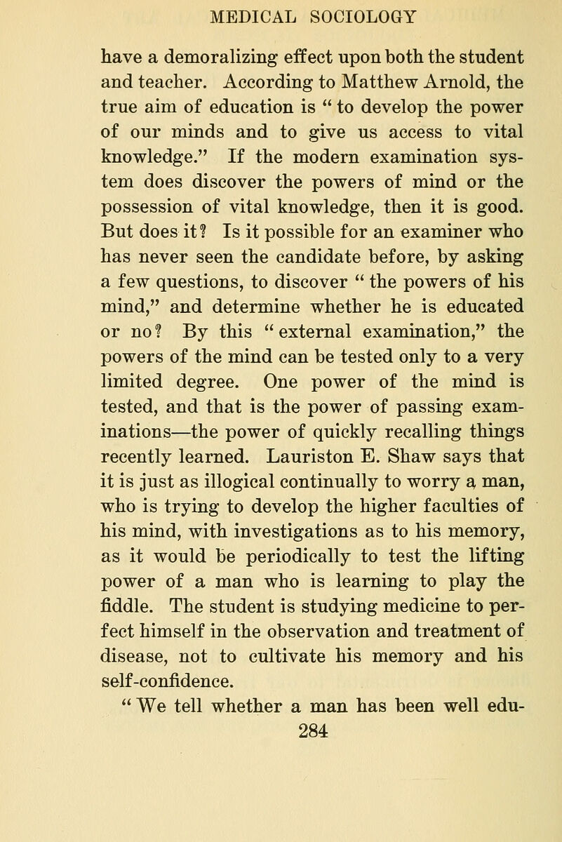 have a demoralizing effect upon both the student and teacher. According to Matthew Arnold, the true aim of education is to develop the power of our minds and to give us access to vital knowledge. If the modern examination sys- tem does discover the powers of mind or the possession of vital knowledge, then it is good. But does it! Is it possible for an examiner who has never seen the candidate before, by asking a few questions, to discover the powers of his mind, and determine whether he is educated or no ? By this external examination, the powers of the mind can be tested only to a very limited degree. One power of the mind is tested, and that is the power of passing exam- inations—the power of quickly recalling things recently learned. Lauriston E. Shaw says that it is just as illogical continually to worry a man, who is trying to develop the higher faculties of his mind, with investigations as to his memory, as it would be periodically to test the lifting power of a man who is learning to play the fiddle. The student is studying medicine to per- fect himself in the observation and treatment of disease, not to cultivate his memory and his self-confidence. We tell whether a man has been well edu-