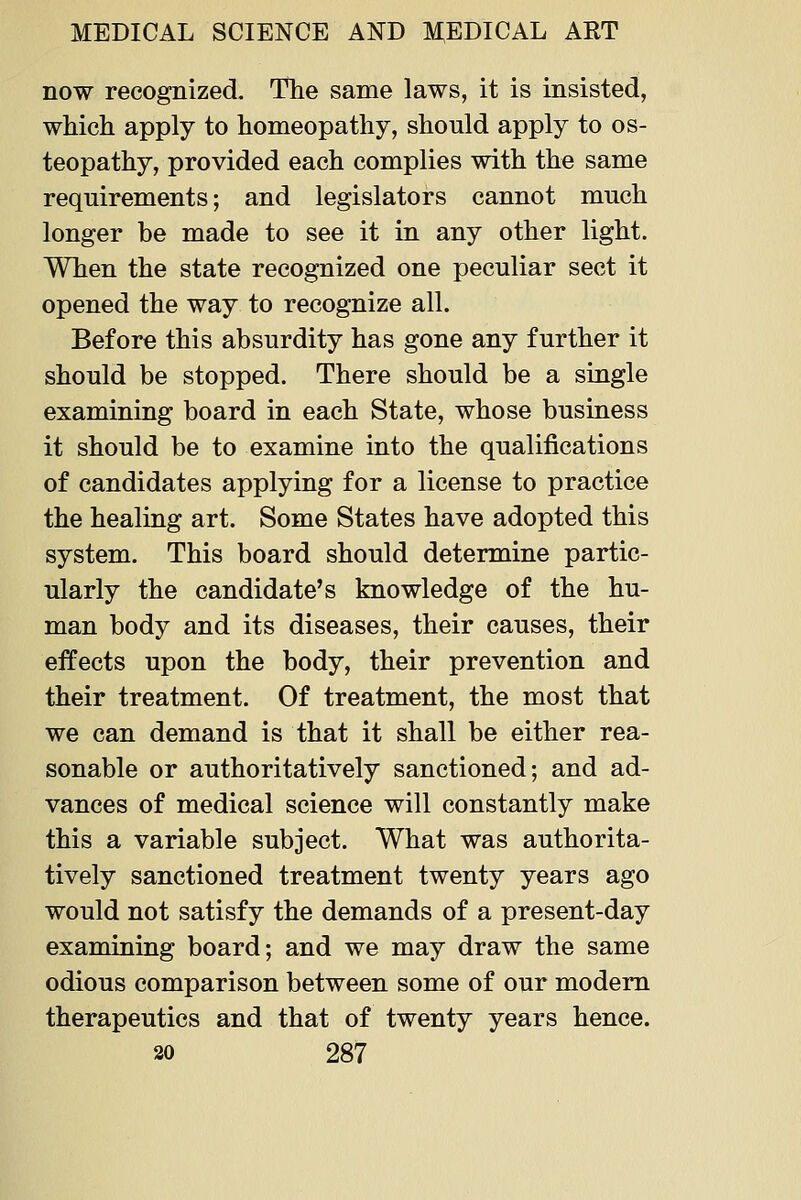 now recognized. The same laws, it is insisted, which apply to homeopathy, should apply to os- teopathy, provided each complies with the same requirements; and legislators cannot much longer be made to see it in any other light. When the state recognized one peculiar sect it opened the way to recognize all. Before this absurdity has gone any further it should be stopped. There should be a single examining board in each State, whose business it should be to examine into the qualifications of candidates applying for a license to practice the healing art. Some States have adopted this system. This board should determine partic- ularly the candidate's knowledge of the hu- man body and its diseases, their causes, their effects upon the body, their prevention and their treatment. Of treatment, the most that we can demand is that it shall be either rea- sonable or authoritatively sanctioned; and ad- vances of medical science will constantly make this a variable subject. What was authorita- tively sanctioned treatment twenty years ago would not satisfy the demands of a present-day examining board; and we may draw the same odious comparison between some of our modem therapeutics and that of twenty years hence.