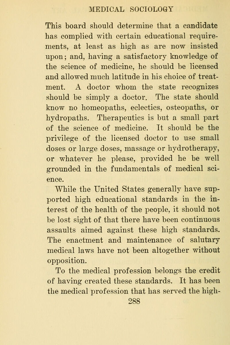 This board should determine that a candidate has complied with certain educational require- ments, at least as high as are now insisted upon; and, having a satisfactory knowledge of the science of medicine, he should be licensed and allowed much latitude in his choice of treat- ment, A doctor whom the state recognizes should be simply a doctor. The state should know no homeopaths, eclectics, osteopaths, or hydropaths. Therapeutics is but a small part of the science of medicine. It should be the privilege of the licensed doctor to use small doses or large doses, massage or hydrotherapy, or whatever he please, provided he be well grounded in the fundamentals of medical sci- ence. While the United States generally have sup- ported high educational standards in the in- terest of the health of the people, it should not be lost sight of that there have been continuous assaults aimed against these high standards. The enactment and maintenance of salutary medical laws have not been altogether without opposition. To the medical profession belongs the credit of having created these standards. It has been the medical profession that has served the high-