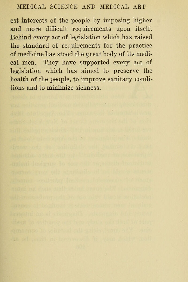 est interests of the people by imposing higher and more difficult requirements upon itself. Behind every act of legislation which has raised the standard of requirements for the practice of medicine has stood the great body of its medi- cal men. They have supported every act of legislation which has aimed to preserve the health of the people, to improve sanitary condi- tions and to minimize sickness.