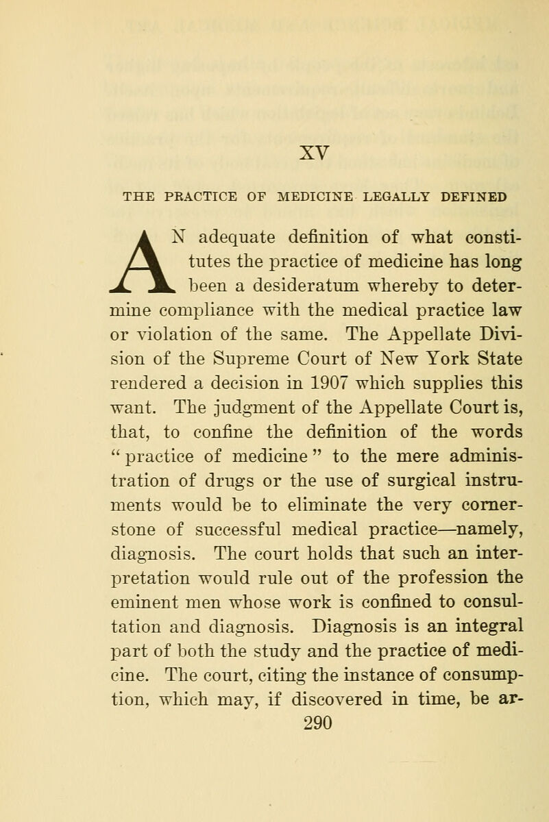XV THE PRACTICE OF MEDICINE LEGALLY DEFINED AN adequate definition of what consti- tutes the practice of medicine has long . been a desideratum whereby to deter- mine compliance with the medical practice law or violation of the same. The Appellate Divi- sion of the Supreme Court of New York State rendered a decision in 1907 which supplies this want. The judgment of the Appellate Court is, that, to confine the definition of the words  practice of medicine  to the mere adminis- tration of drugs or the use of surgical instru- ments would be to eliminate the very comer- stone of successful medical practice—namely, diagnosis. The court holds that such an inter- pretation would rule out of the profession the eminent men whose work is confined to consul- tation and diagnosis. Diagnosis is an integral part of both the study and the practice of medi- cine. The court, citing the instance of consump- tion, which may, if discovered in time, be ar-