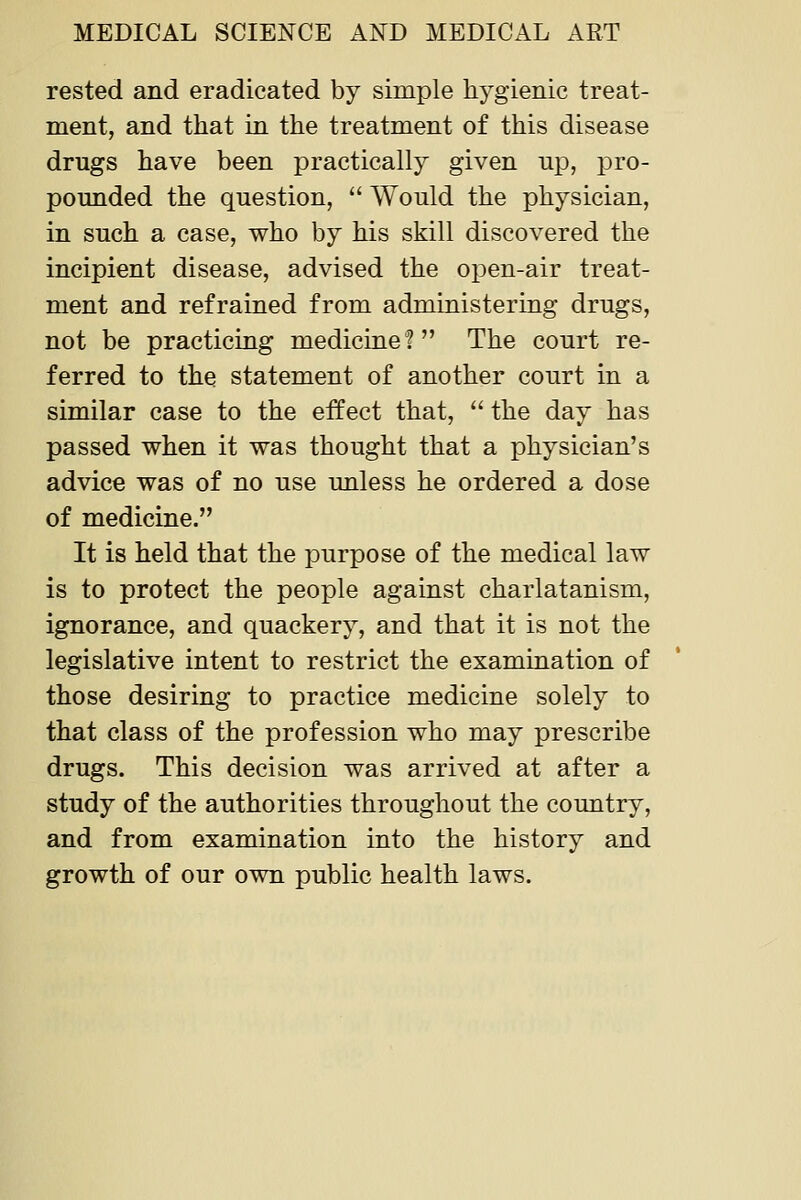 rested and eradicated by simple hygienic treat- ment, and that in the treatment of this disease drugs have been practically given up, pro- pounded the question,  Would the physician, in such a case, who by his skill discovered the incipient disease, advised the open-air treat- ment and refrained from administering drugs, not be practicing medicine? The court re- ferred to the statement of another court in a similar case to the effect that,  the day has passed when it was thought that a physician's advice was of no use unless he ordered a dose of medicine. It is held that the purpose of the medical law is to protect the people against charlatanism, ignorance, and quackery, and that it is not the legislative intent to restrict the examination of those desiring to practice medicine solely to that class of the profession who may prescribe drugs. This decision was arrived at after a study of the authorities throughout the country, and from examination into the history and growth of our own public health laws.