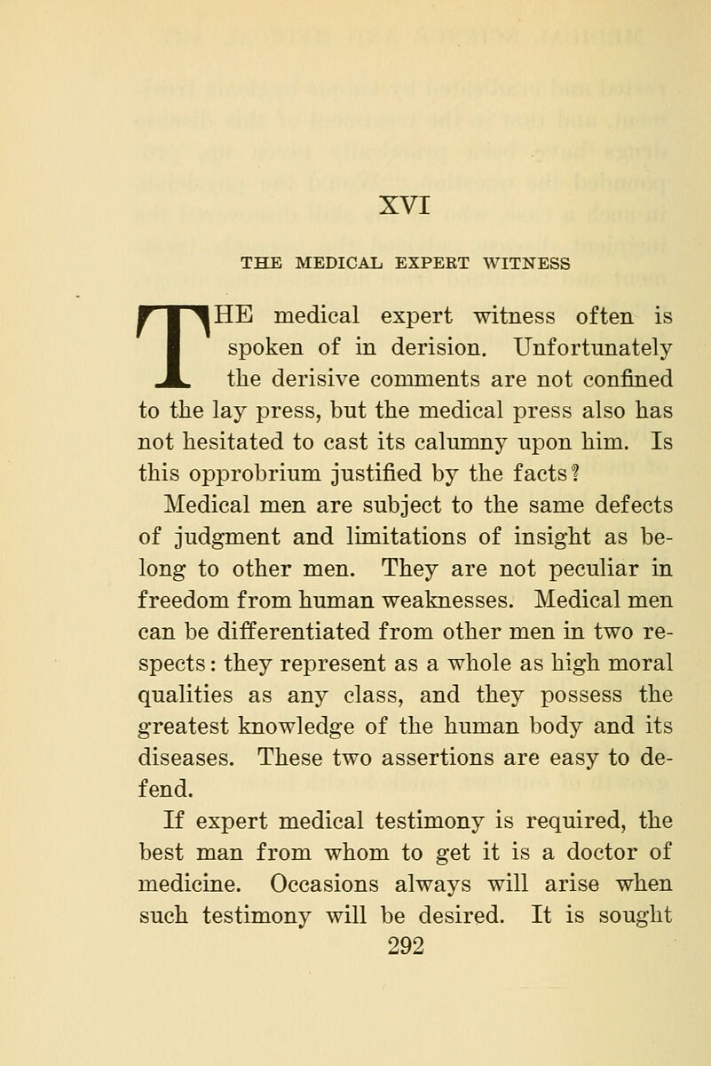 THE MEDICAL EXPERT WITNESS THE medical expert witness often is spoken of in derision. Unfortunately the derisive comments are not confined to the lay press, but the medical press also has not hesitated to cast its calumny upon him. Is this opprobrium justified by the facts? Medical men are subject to the same defects of judgment and limitations of insight as be- long to other men. They are not peculiar in freedom from human weaknesses. Medical men can be differentiated from other men in two re- spects : they represent as a whole as high moral qualities as any class, and they possess the greatest knowledge of the human body and its diseases. These two assertions are easy to de- fend. If expert medical testimony is required, the best man from whom to get it is a doctor of medicine. Occasions always will arise when such testimony will be desired. It is sought