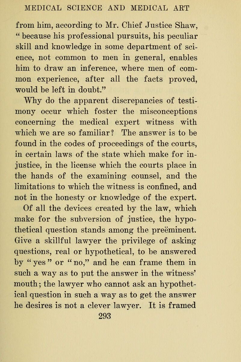 from him, according to Mr. Chief Justice Shaw, because his professional pursuits, his peculiar skill and knowledge in some department of sci- ence, not common to men in general, enables him to draw an inference, where men of com- mon experience, after all the facts proved, would be left in doubt. Why do the apparent discrepancies of testi- mony occur which foster the misconceptions concerning the medical expert witness with which we are so familiar 1 The answer is to be found in the codes of proceedings of the courts, in certain laws of the state which make for in- justice, in the license which the courts place in the hands of the examining counsel, and the limitations to which the witness is confined, and not in the honesty or knowledge of the expert. Of all the devices created by the law, which make for the subversion of justice, the hypo- thetical question stands among the preeminent. Give a skillful lawyer the privilege of asking questions, real or hypothetical, to be answered by yes or no, and he can frame them in such a way as to put the answer in the witness' mouth; the lawyer who cannot ask an hypothet- ical question in such a way as to get the answer he desires is not a clever lawyer. It is framed