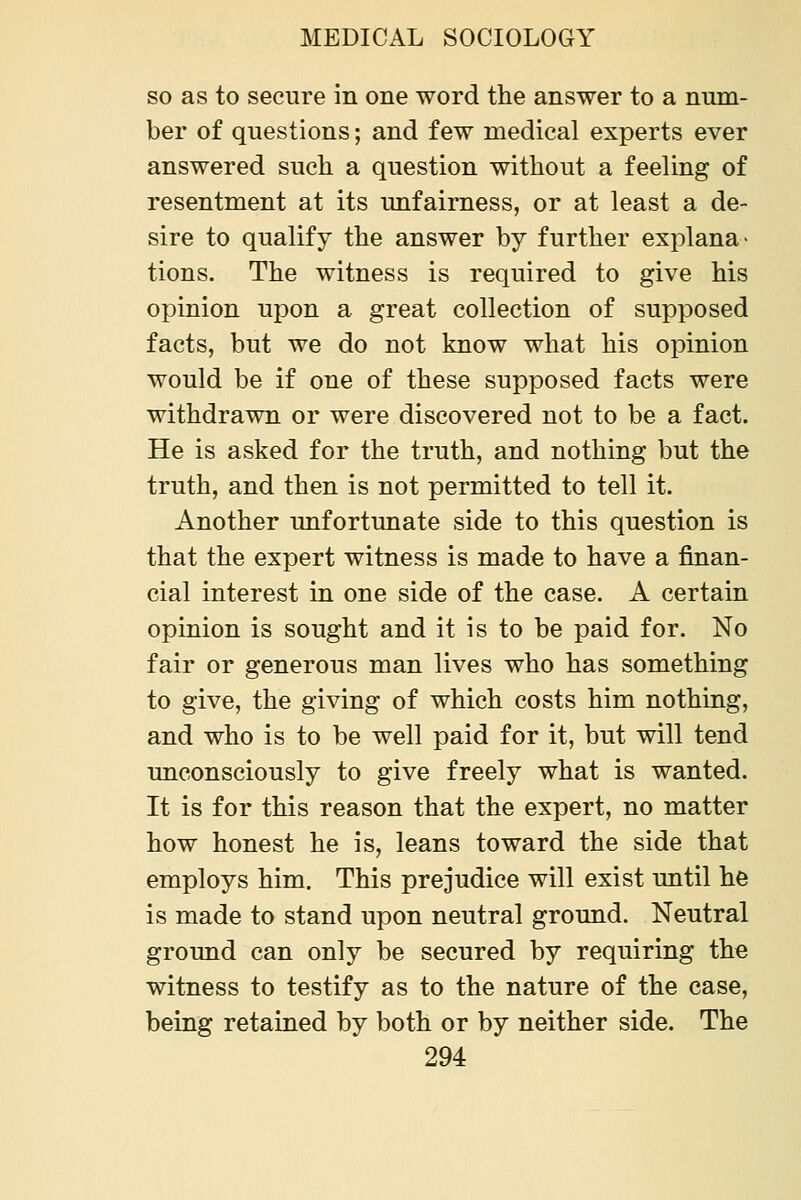 so as to secure in one word the answer to a num- ber of questions; and few medical experts ever answered such a question without a feeling of resentment at its unfairness, or at least a de- sire to qualify the answer by further explana- tions. The witness is required to give his opinion upon a great collection of supposed facts, but we do not know what his opinion would be if one of these supposed facts were withdrawn or were discovered not to be a fact. He is asked for the truth, and nothing but the truth, and then is not permitted to tell it. Another unfortunate side to this question is that the expert witness is made to have a finan- cial interest in one side of the case. A certain opinion is sought and it is to be paid for. No fair or generous man lives who has something to give, the giving of which costs him nothing, and who is to be well paid for it, but will tend unconsciously to give freely what is wanted. It is for this reason that the expert, no matter how honest he is, leans toward the side that employs him. This prejudice will exist until he is made to stand upon neutral ground. Neutral ground can only be secured by requiring the witness to testify as to the nature of the case, being retained by both or by neither side. The