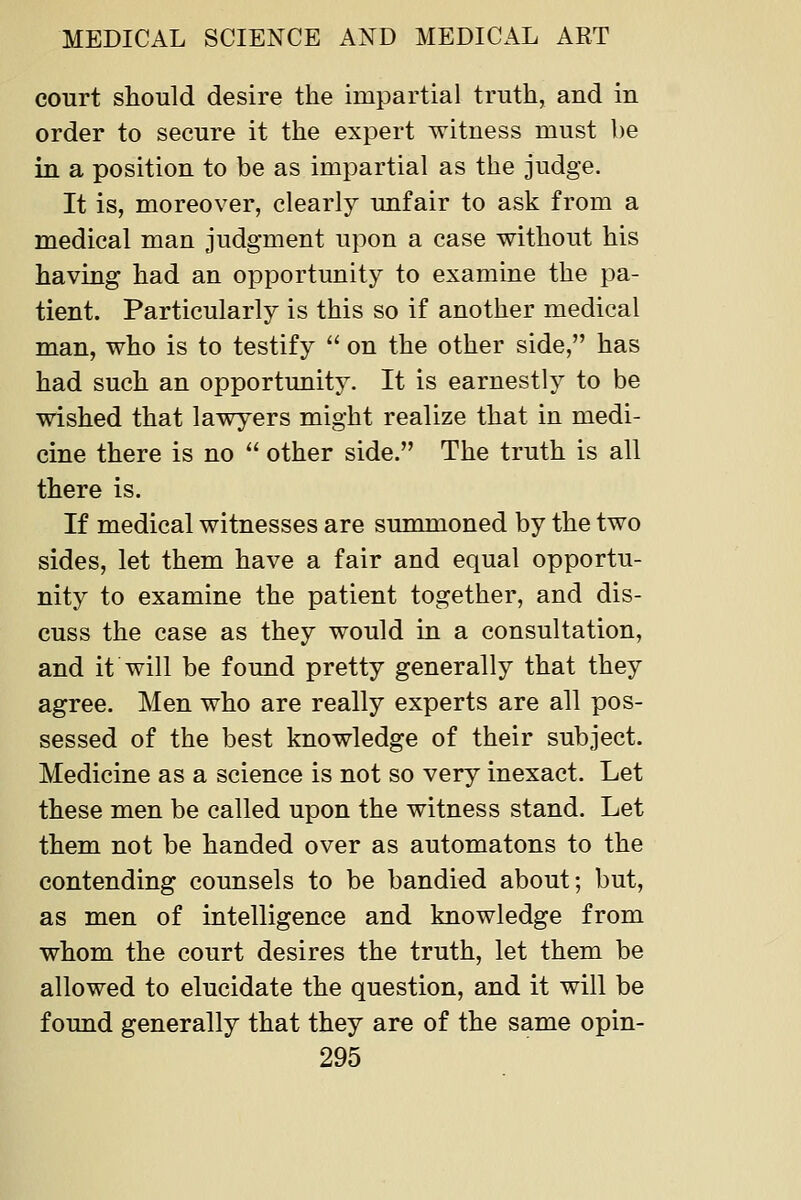 court should desire the impartial truth, and in order to secure it the expert witness must l)e in a position to be as impartial as the judge. It is, moreover, clearly unfair to ask from a medical man judgment upon a case without his having had an opportunity to examine the pa- tient. Particularly is this so if another medical man, who is to testify on the other side, has had such an opportunity. It is earnestly to be wished that lawyers might realize that in medi- cine there is no other side. The truth is all there is. If medical witnesses are summoned by the two sides, let them have a fair and equal opportu- nity to examine the patient together, and dis- cuss the case as they would in a consultation, and it will be found pretty generally that they agree. Men who are really experts are all pos- sessed of the best knowledge of their subject. Medicine as a science is not so very inexact. Let these men be called upon the witness stand. Let them not be handed over as automatons to the contending counsels to be bandied about; but, as men of intelligence and knowledge from whom the court desires the truth, let them be allowed to elucidate the question, and it will be found generally that they are of the same opin-