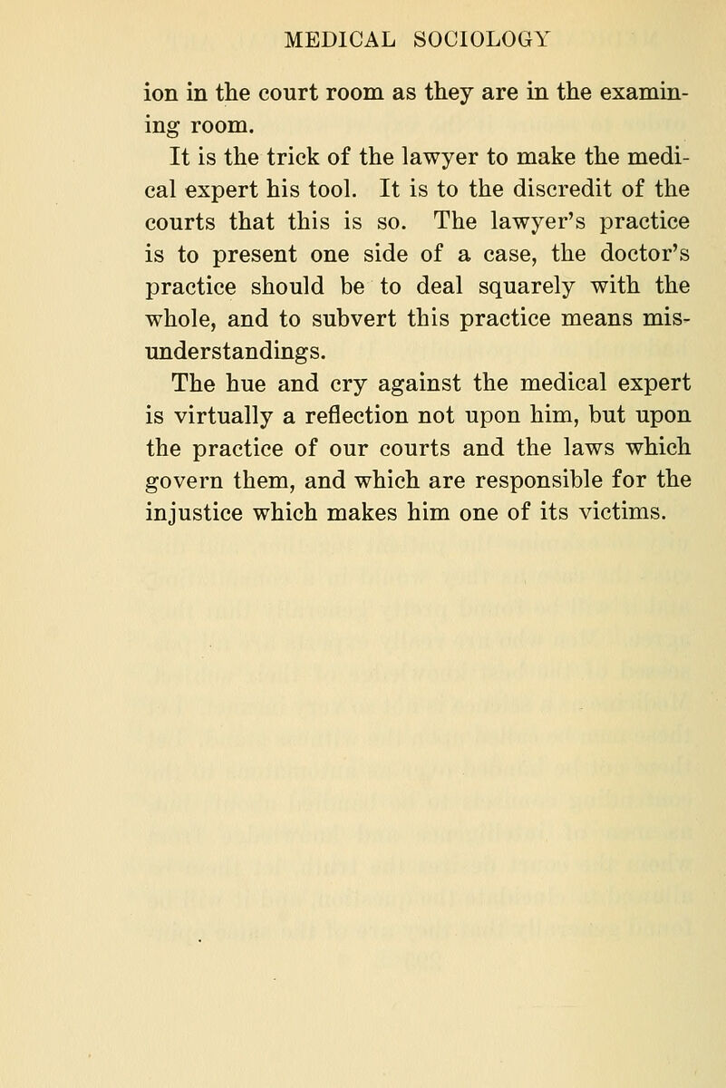 ion in the court room as they are in the examin- ing room. It is the trick of the lawyer to make the medi- cal expert his tool. It is to the discredit of the courts that this is so. The lawyer's practice is to present one side of a case, the doctor's practice should be to deal squarely with the whole, and to subvert this practice means mis- understandings. The hue and cry against the medical expert is virtually a reflection not upon him, but upon the practice of our courts and the laws which govern them, and which are responsible for the injustice which makes him one of its victims.