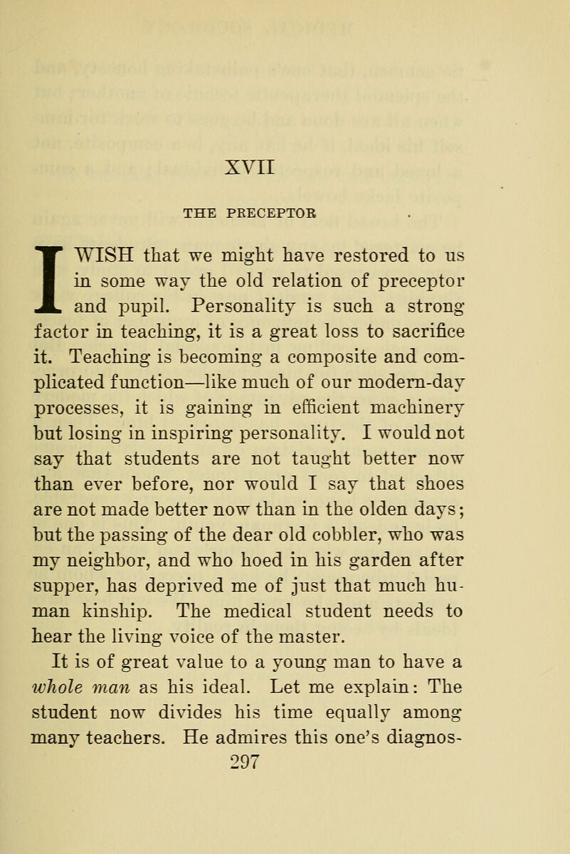 THE PRECEPTOR 1WISH that we might have restored to us in some way the old relation of preceptor and pupil. Personality is such a strong- factor in teaching, it is a great loss to sacrifice it. Teaching is becoming a composite and com- plicated function—like much of our modem-day processes, it is gaining in efficient machinery but losing in inspiring personality. I would not say that students are not taught better now than ever before, nor would I say that shoes are not made better now than in the olden days; but the passing of the dear old cobbler, who was my neighbor, and who hoed in his garden after supper, has deprived me of just that much hu- man kinship. The medical student needs to hear the living voice of the master. It is of great value to a young man to have a whole man as his ideal. Let me explain: The student now divides his time equally among many teachers. He admires this one's diagnos-