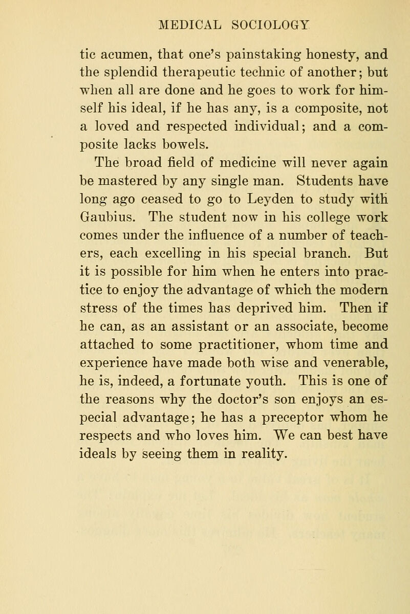 tic acumen, that one's painstaking honesty, and the splendid therapeutic technic of another; but when all are done and he goes to work for him- self his ideal, if he has any, is a composite, not a loved and respected individual; and a com- posite lacks bowels. The broad field of medicine will never again be mastered by any single man. Students have long ago ceased to go to Leyden to study with Gaubius. The student now in his college work comes under the influence of a number of teach- ers, each excelling in his special branch. But it is possible for him when he enters into prac- tice to enjoy the advantage of which the modem stress of the times has deprived him. Then if he can, as an assistant or an associate, become attached to some practitioner, whom time and experience have made both wise and venerable, he is, indeed, a fortunate youth. This is one of the reasons why the doctor's son enjoys an es- pecial advantage; he has a preceptor whom he respects and who loves him. We can best have ideals by seeing them in reality.