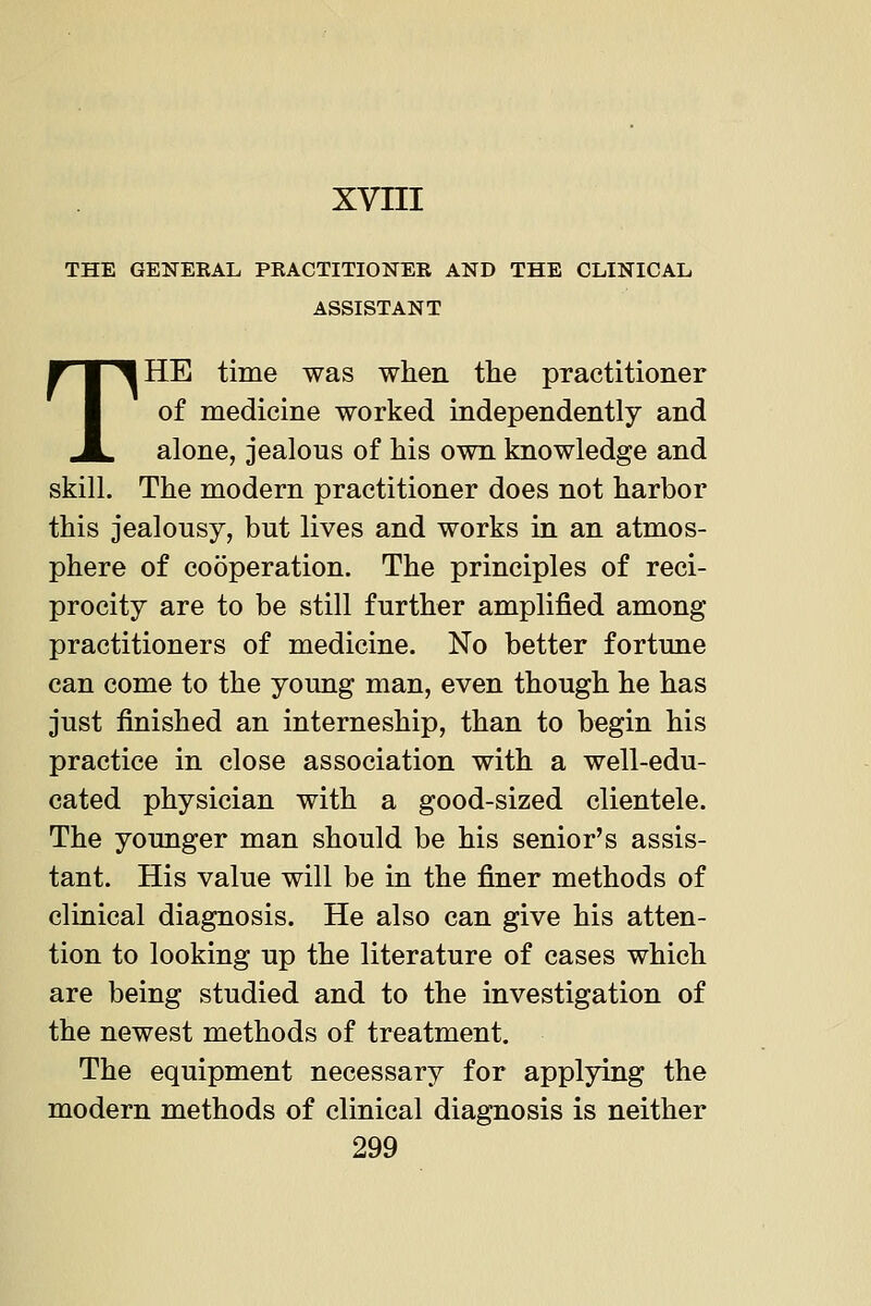 THE GENEKAL PRACTITIONER AND THE CLINICAL ASSISTANT THE time was when the practitioner of medicine worked independently and alone, jealous of his own knowledge and skill. The modern practitioner does not harbor this jealousy, but lives and works in an atmos- phere of cooperation. The principles of reci- procity are to be still further amplified among practitioners of medicine. No better fortune can come to the young man, even though he has just finished an interneship, than to begin his practice in close association with a well-edu- cated physician with a good-sized clientele. The younger man should be his senior's assis- tant. His value will be in the finer methods of clinical diagnosis. He also can give his atten- tion to looking up the literature of cases which are being studied and to the investigation of the newest methods of treatment. The equipment necessary for applying the modern methods of clinical diagnosis is neither