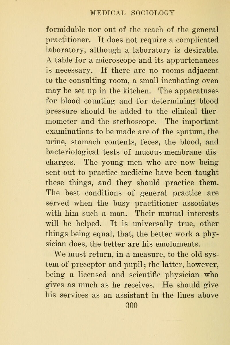 formidable nor out of the reach of the general practitioner. It does not require a complicated laboratory, although a laboratory is desirable. A table for a microscope and its appurtenances is necessary. If there are no rooms adjacent to the consulting room, a small incubating oven may be set up in the kitchen. The apparatuses for blood counting and for determining blood pressure should be added to the clinical ther- mometer and the stethoscope. The important examinations to be made are of the sputum, the urine, stomach contents, feces, the blood, and bacteriological tests of mucous-membrane dis- charges. The young men who are now being sent out to practice medicine have been taught these things, and they should practice them. The best conditions of general practice are served when the busy practitioner associates with him such a man. Their mutual interests will be helped. It is universally true, other things being equal, that, the better work a phy- sician does, the better are his emoluments. We must return, in a measure, to the old sys- tem of preceptor and pupil; the latter, however, being a licensed and scientific physician who gives as much as he receives. He should give his services as an assistant in the lines above