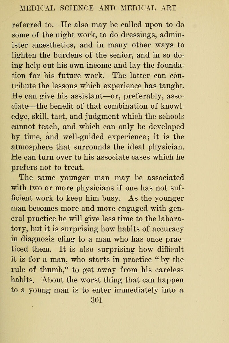 referred to. He also may be called upon to do some of the night work, to do dressings, admin- ister anaesthetics, and in many other ways to lighten the burdens of the senior, and in so do- ing help out his own income and lay the founda- tion for his future work. The latter can con- tribute the lessons which experience has taught. He can give his assistant—or, preferably, asso- ciate—the benefit of that combination of knowl- edge, skill, tact, and judgment which the schools cannot teach, and which can only be developed by time, and well-guided experience; it is the atmosphere that surrounds the ideal physician. He can turn over to his associate cases which he prefers not to treat. The same younger man may be associated with two or more physicians if one has not suf- ficient work to keep him busy. As the younger man becomes more and more engaged with gen- eral practice he will give less time to the labora- tory, but it is surprising how habits of accuracy in diagnosis cling to a man who has once prac- ticed them. It is also surprising how difficult it is for a man, who starts in practice by the rule of thumb, to get away from his careless habits. About the worst thing that can happen to a young man is to enter immediately into a