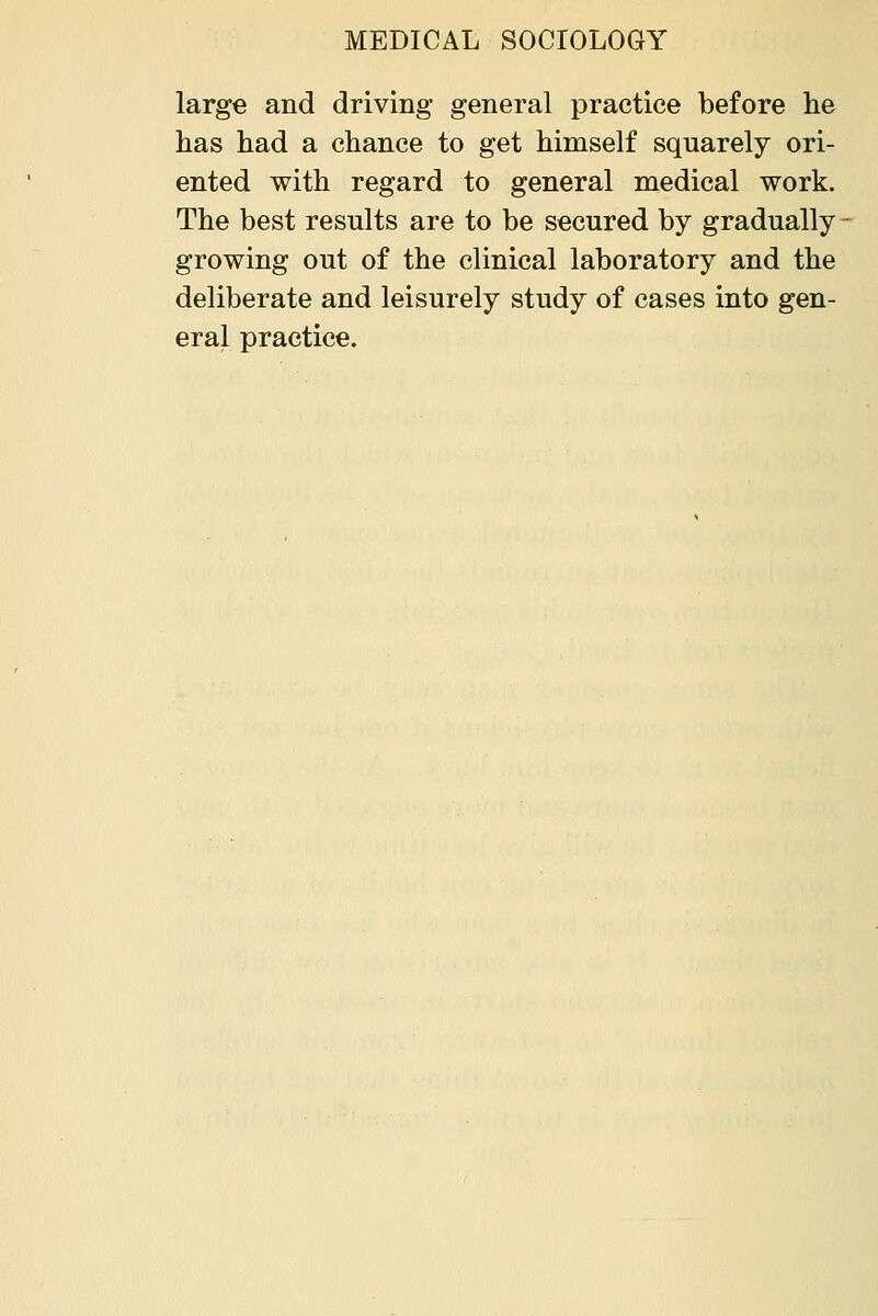 large and driving general practice before he has had a chance to get himself squarely ori- ented with regard to general medical work. The best results are to be secured by gradually growing out of the clinical laboratory and the deliberate and leisurely study of cases into gen- eral practice.