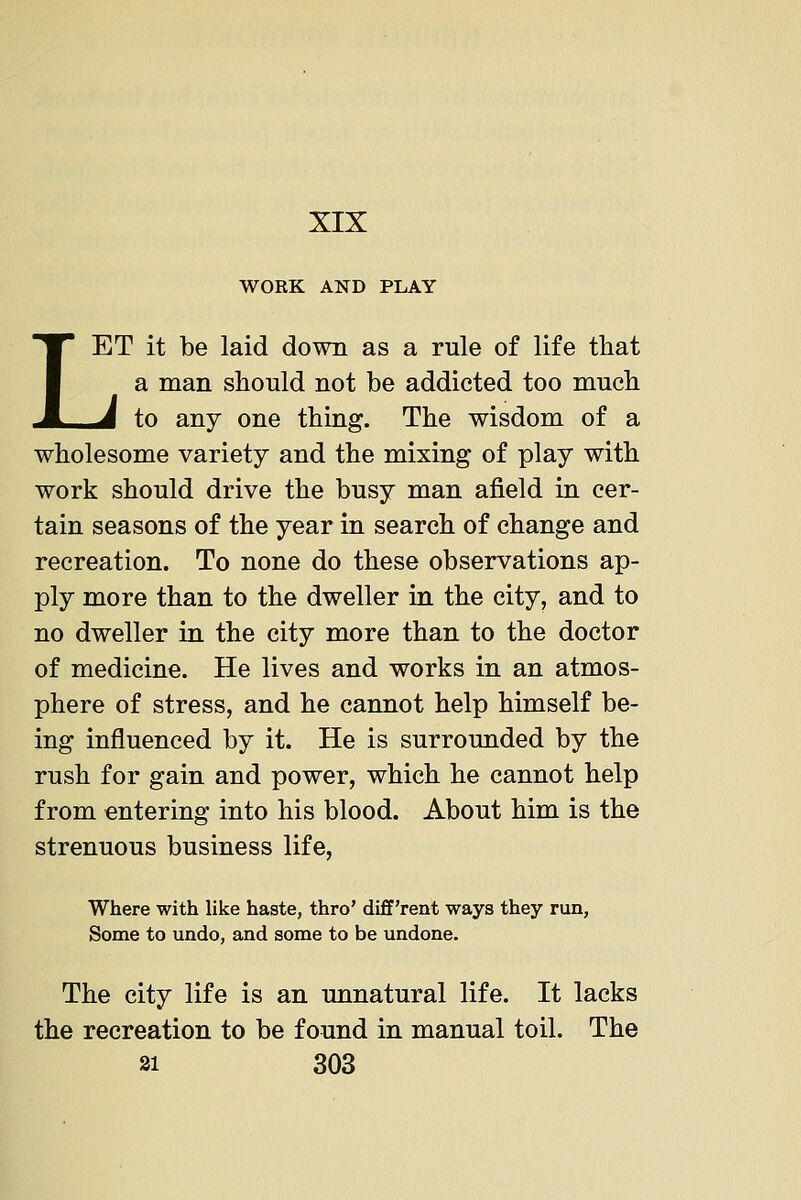 XIX WORK AND PLAY LET it be laid down as a rule of life that a man should not be addicted too much ^ to any one thing. The wisdom of a wholesome variety and the mixing of play with work should drive the busy man afield in cer- tain seasons of the year in search of change and recreation. To none do these observations ap- ply more than to the dweller in the city, and to no dweller in the city more than to the doctor of medicine. He lives and works in an atmos- phere of stress, and he cannot help himself be- ing influenced by it. He is surrounded by the rush for gain and power, which he cannot help from entering into his blood. About him is the strenuous business life, Where with like haste, thro' diff'rent ways they run, Some to undo, and some to be undone. The city life is an unnatural life. It lacks the recreation to be found in manual toil. The
