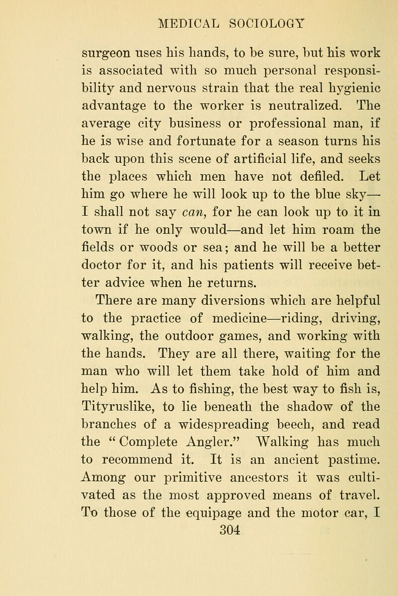 surgeon uses his hands, to be sure, but his work is associated with so much personal responsi- bility and nervous strain that the real hygienic advantage to the worker is neutralized. The average city business or professional man, if he is wise and fortunate for a season turns his back upon this scene of artificial life, and seeks the places which men have not defiled. Let him go where he will look up to the blue sky— I shall not say can, for he can look up to it in town if he only would—and let him roam the fields or woods or sea; and he will be a better doctor for it, and his patients will receive bet- ter advice when he returns. There are many diversions which are helpful to the practice of medicine—riding, driving, walking, the outdoor games, and working with the hands. They are all there, waiting for the man who will let them take hold of him and help him. As to fishing, the best way to fish is, Tityruslike, to lie beneath the shadow of the branches of a widespreading beech, and read the Complete Angler. Walking has much to recommend it. It is an ancient pastime. Among our primitive ancestors it was culti- vated as the most approved means of travel. To those of the equipage and the motor car, I