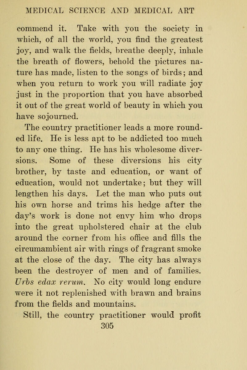 commend it. Take with you the society in which, of all the world, you find the greatest joy, and walk the fields, breathe deeply, inhale the breath of flowers, behold the pictures na- ture has made, listen to the songs of birds; and when you return to work you will radiate joy just in the proportion that you have absorbed it out of the great world of beauty in which you have sojourned. The country practitioner leads a more round- ed life. He is less apt to be addicted too much to any one thing. He has his wholesome diver- sions. Some of these diversions his city brother, by taste and education, or want of education, would not undertake; but they will lengthen his days. Let the man who puts out his own horse and trims his hedge after the day's work is done not envy him who drops into the great upholstered chair at the club around the corner from his of&ce and fills the circumambient air with rings of fragrant smoke at the close of the day. The city has always been the destroyer of men and of families. Urhs edax rerum. No city would long endure were it not replenished with brawn and brains from the fields and mountains. Still, the country practitioner would profit