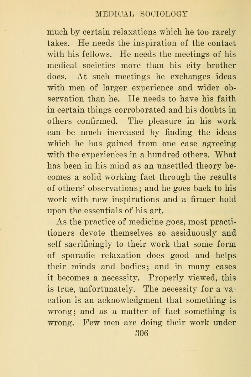 much by certain relaxations which he too rarely takes. He needs the inspiration of the contact with his fellows. He needs the meetings of his medical societies more than his city brother does. At such meetings he exchanges ideas with men of larger experience and wider ob- servation than he. He needs to have his faith in certain things corroborated and his doubts in others confirmed. The pleasure in his work can be much increased by finding the ideas which he has gained from one case agreeing with the experiences in a hundred others. What has been in his mind as an unsettled theory be- comes a solid working fact through the results of others' observations; and he goes back to his work with new inspirations and a firmer hold upon the essentials of his art. As the practice of medicine goes, most practi- tioners devote themselves so assiduously and self-sacrificingly to their work that some form of sporadic relaxation does good and helps their minds and bodies; and in many cases it becomes a necessity. Properly viewed, this is true, unfortunately. The necessity for a va- cation is an acknowledgment that something is wrong; and as a matter of fact something is wrong. Few men are doing their work under